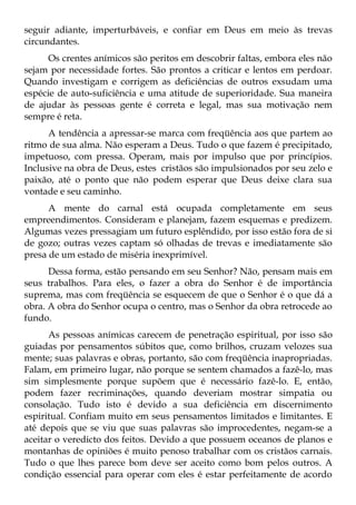 seguir adiante, imperturbáveis, e confiar em Deus em meio às trevas
circundantes.
      Os crentes anímicos são peritos em descobrir faltas, embora eles não
sejam por necessidade fortes. São prontos a criticar e lentos em perdoar.
Quando investigam e corrigem as deficiências de outros exsudam uma
espécie de auto-suficiência e uma atitude de superioridade. Sua maneira
de ajudar às pessoas gente é correta e legal, mas sua motivação nem
sempre é reta.
      A tendência a apressar-se marca com freqüência aos que partem ao
ritmo de sua alma. Não esperam a Deus. Tudo o que fazem é precipitado,
impetuoso, com pressa. Operam, mais por impulso que por princípios.
Inclusive na obra de Deus, estes cristãos são impulsionados por seu zelo e
paixão, até o ponto que não podem esperar que Deus deixe clara sua
vontade e seu caminho.
      A mente do carnal está ocupada completamente em seus
empreendimentos. Consideram e planejam, fazem esquemas e predizem.
Algumas vezes pressagiam um futuro esplêndido, por isso estão fora de si
de gozo; outras vezes captam só olhadas de trevas e imediatamente são
presa de um estado de miséria inexprimível.
      Dessa forma, estão pensando em seu Senhor? Não, pensam mais em
seus trabalhos. Para eles, o fazer a obra do Senhor é de importância
suprema, mas com freqüência se esquecem de que o Senhor é o que dá a
obra. A obra do Senhor ocupa o centro, mas o Senhor da obra retrocede ao
fundo.
      As pessoas anímicas carecem de penetração espiritual, por isso são
guiadas por pensamentos súbitos que, como brilhos, cruzam velozes sua
mente; suas palavras e obras, portanto, são com freqüência inapropriadas.
Falam, em primeiro lugar, não porque se sentem chamados a fazê-lo, mas
sim simplesmente porque supõem que é necessário fazê-lo. E, então,
podem fazer recriminações, quando deveriam mostrar simpatia ou
consolação. Tudo isto é devido a sua deficiência em discernimento
espiritual. Confiam muito em seus pensamentos limitados e limitantes. E
até depois que se viu que suas palavras são improcedentes, negam-se a
aceitar o veredicto dos feitos. Devido a que possuem oceanos de planos e
montanhas de opiniões é muito penoso trabalhar com os cristãos carnais.
Tudo o que lhes parece bom deve ser aceito como bom pelos outros. A
condição essencial para operar com eles é estar perfeitamente de acordo
 