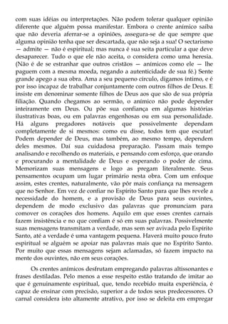 com suas idéias ou interpretações. Não podem tolerar qualquer opinião
diferente que alguém possa manifestar. Embora o crente anímico saiba
que não deveria aferrar-se a opiniões, assegura-se de que sempre que
alguma opinião tenha que ser descartada, que não seja a sua! O sectarismo
— admite — não é espiritual; mas nunca é sua seita particular a que deve
desaparecer. Tudo o que ele não aceita, o considera como uma heresia.
(Não é de se estranhar que outros cristãos — anímicos como ele — lhe
paguem com a mesma moeda, negando a autenticidade de sua fé.) Sente
grande apego a sua obra. Ama a seu pequeno círculo, digamos íntimo, e é
por isso incapaz de trabalhar conjuntamente com outros filhos de Deus. E
insiste em denominar somente filhos de Deus aos que são de sua própria
filiação. Quando chegamos ao sermão, o anímico não pode depender
inteiramente em Deus. Ou põe sua confiança em algumas histórias
ilustrativas boas, ou em palavras engenhosas ou em sua personalidade.
Há alguns pregadores notáveis que possivelmente dependam
completamente de si mesmos: como eu disse, todos tem que escutar!
Podem depender de Deus, mas também, ao mesmo tempo, dependem
deles mesmos. Daí sua cuidadosa preparação. Passam mais tempo
analisando e recolhendo os materiais, e pensando com esforço, que orando
e procurando a mentalidade de Deus e esperando o poder de cima.
Memorizam suas mensagens e logo as pregam literalmente. Seus
pensamentos ocupam um lugar primário nesta obra. Com um enfoque
assim, estes crentes, naturalmente, vão pôr mais confiança na mensagem
que no Senhor. Em vez de confiar no Espírito Santo para que lhes revele a
necessidade do homem, e a provisão de Deus para seus ouvintes,
dependem de modo exclusivo das palavras que pronunciam para
comover os corações dos homens. Aquilo em que esses crentes carnais
fazem insistência e no que confiam é só em suas palavras. Possivelmente
suas mensagens transmitam a verdade, mas sem ser avivada pelo Espírito
Santo, até a verdade é uma vantagem pequena. Haverá muito pouco fruto
espiritual se alguém se apoiar nas palavras mais que no Espírito Santo.
Por muito que essas mensagens sejam aclamadas, só fazem impacto na
mente dos ouvintes, não em seus corações.
      Os crentes anímicos desfrutam empregando palavras altissonantes e
frases destiladas. Pelo menos a esse respeito estão tratando de imitar ao
que é genuinamente espiritual, que, tendo recebido muita experiência, é
capaz de ensinar com precisão, superior a de todos seus predecessores. O
carnal considera isto altamente atrativo, por isso se deleita em empregar
 