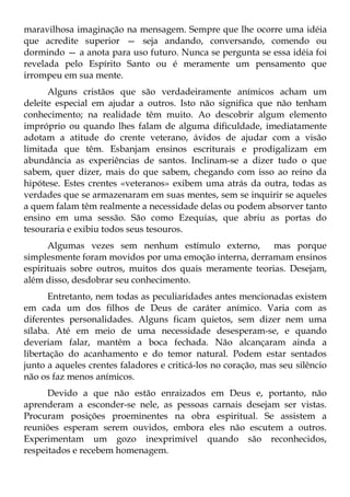 maravilhosa imaginação na mensagem. Sempre que lhe ocorre uma idéia
que acredite superior — seja andando, conversando, comendo ou
dormindo — a anota para uso futuro. Nunca se pergunta se essa idéia foi
revelada pelo Espírito Santo ou é meramente um pensamento que
irrompeu em sua mente.
      Alguns cristãos que são verdadeiramente anímicos acham um
deleite especial em ajudar a outros. Isto não significa que não tenham
conhecimento; na realidade têm muito. Ao descobrir algum elemento
impróprio ou quando lhes falam de alguma dificuldade, imediatamente
adotam a atitude do crente veterano, ávidos de ajudar com a visão
limitada que têm. Esbanjam ensinos escriturais e prodigalizam em
abundância as experiências de santos. Inclinam-se a dizer tudo o que
sabem, quer dizer, mais do que sabem, chegando com isso ao reino da
hipótese. Estes crentes «veteranos» exibem uma atrás da outra, todas as
verdades que se armazenaram em suas mentes, sem se inquirir se aqueles
a quem falam têm realmente a necessidade delas ou podem absorver tanto
ensino em uma sessão. São como Ezequias, que abriu as portas do
tesouraria e exibiu todos seus tesouros.
      Algumas vezes sem nenhum estímulo externo,          mas porque
simplesmente foram movidos por uma emoção interna, derramam ensinos
espirituais sobre outros, muitos dos quais meramente teorias. Desejam,
além disso, desdobrar seu conhecimento.
      Entretanto, nem todas as peculiaridades antes mencionadas existem
em cada um dos filhos de Deus de caráter anímico. Varia com as
diferentes personalidades. Alguns ficam quietos, sem dizer nem uma
sílaba. Até em meio de uma necessidade desesperam-se, e quando
deveriam falar, mantêm a boca fechada. Não alcançaram ainda a
libertação do acanhamento e do temor natural. Podem estar sentados
junto a aqueles crentes faladores e criticá-los no coração, mas seu silêncio
não os faz menos anímicos.
      Devido a que não estão enraizados em Deus e, portanto, não
aprenderam a esconder-se nele, as pessoas carnais desejam ser vistas.
Procuram posições proeminentes na obra espiritual. Se assistem a
reuniões esperam serem ouvidos, embora eles não escutem a outros.
Experimentam um gozo inexprimível quando são reconhecidos,
respeitados e recebem homenagem.
 