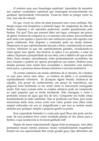 O anímico ama usar fraseologia espiritual. Aprendem de memória
um copioso vocabulário espiritual que empregam invariavelmente em
qualquer oportunidade conveniente. Usam-no tanto ao pregar como ao
orar, mas não de coração.
      Os que vivem no reino da alma possuem uma voraz ambição. Seu
desejo ocupa com freqüência o primeiro lugar. Se vangloriam da obra do
Senhor. Aspiram a ser operários poderosos, usados grandemente pelo
Senhor. Por que? Para que possam obter um lugar, conseguir um pouco
de glória. Gostam de comparar-se a si mesmos com outros: provavelmente
nem tanto com aqueles a quem eles não conhecem como com aqueles com
quem colaboram. Este disputar e contender pode ser muito intenso.
Desprezam os que espiritualmente buscam a Deus, considerando-os como
ociosos; rebaixam os que são espiritualmente grandes, visualizando-os
como quase seus iguais. Sua firmeza se aplica a ser grandes, a estar na
cabeça. Esperam a prosperidade de sua obra, com o objetivo de que se fale
deles. Esses desejos, naturalmente, estão profundamente escondidos em
seus corações e podem ser apenas perceptíveis aos outros. Embora esses
desejos possam estar muito bem escondidos e mesclados com motivos
mais puros, a presença desses desejos inferiores é um fato irrefutável.
      Os crentes anímicos são muito satisfeitos de si mesmos. Se o Senhor
os usar para salvar uma alma, se enchem de júbilo e se consideram
espiritualmente vitoriosos. Se alcançam algum triunfo, enchem-se de
orgulho. Um pouco de conhecimento, um pouco de experiência, um
pequeno êxito facilmente os faz sentir como se houvessem conseguido
muito. Este traço comum entre os cristãos anímicos pode ser comparado
ao copo pequeno que se enche facilmente. Não enxergam o vasto e
profundo oceano de água que fica de fora. Conquanto seu balde esteja
transbordando já estão satisfeitos. Não se perderam em Deus, pois senão
encarariam todas estas coisas como sem valor, porém seus olhos estão
sempre enfocados em seu eu insignificante e por isso se sentem muito
afetados por qualquer simples e pequeno ganho ou perda.
      Essa capacidade limitada é a razão pela qual Deus não pode usá-los
mais. Se essa jactância tiver como resultado ganhar só dez almas para o
Senhor, o que aconteceria se tivessem ganhado mil?
       Depois de terem experimentado algum êxito na pregação, uma idéia
permanece nesses crentes anímicos: foram verdadeiramente magníficos!
Insistir em sua superioridade lhes rende grande gozo. Que diferentes são
 