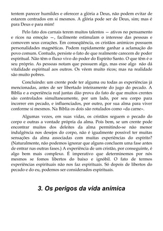 tentem parecer humildes e oferecer a glória a Deus, não podem evitar de
estarem centrados em si mesmos. A glória pode ser de Deus, sim; mas é
para Deus e para mim!
       Pelo fato dos carnais terem muitos talentos — ativos no pensamento
e ricos na emoção —, facilmente estimulam o interesse das pessoas e
comovem seus corações. Em conseqüência, os cristãos anímicos possuem
personalidades magnéticas. Podem rapidamente ganhar a aclamação do
povo comum. Contudo, persiste o fato de que realmente carecem de poder
espiritual. Não têm o fluxo vivo do poder do Espírito Santo. O que têm é o
seu próprio. As pessoas notam que possuem algo, mas esse algo não dá
vitalidade espiritual aos outros. Os vêem muito ricos; mas na realidade
são muito pobres.
      Concluindo: um crente pode ter alguma ou todas as experiências já
mencionadas, antes de ser libertado inteiramente do jugo do pecado. A
Bíblia e a experiência real juntas dão prova do fato de que muitos crentes
são controlados simultaneamente, por um lado, por seu corpo para
incorrer em pecado, e influenciados, por outro, por sua alma para viver
conforme si mesmos. Na Bíblia os dois são rotulados como «da carne».
      Algumas vezes, em suas vidas, os cristãos seguem o pecado do
corpo e outras a vontade própria da alma. Pois bem, se um crente pode
encontrar muitos dos deleites da alma permitindo-se não menor
indulgência nos desejos do corpo, não é igualmente possível ter muitas
sensações da alma associadas com muitas experiências do espírito?
(Naturalmente, não podemos ignorar que alguns concluem uma fase antes
de entrar nas outras fases.) A experiência de um cristão, por conseguinte, é
algo bem mais complexo. É imperativo que determinemos por nós
mesmos se fomos libertos do baixo e ignóbil. O fato de termos
experiências espirituais não nos faz espirituais. Só depois de libertos do
pecado e do eu, podemos ser considerados espirituais.



              3. Os perigos da vida anímica
 