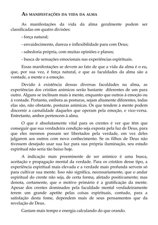 AS MANIFESTAÇÕES DA VIDA DA ALMA
       As manifestações da vida da alma geralmente podem ser
classificadas em quatro divisões:
     - força natural;
     - envaidecimento, dureza e inflexibilidade para com Deus;
     - sabedoria própria, com muitas opiniões e planos;
     - busca de sensações emocionais nas experiências espirituais.
     Essas manifestações se devem ao fato de que a vida da alma é o eu,
que, por sua vez, é força natural, e que as faculdades da alma são a
vontade, a mente e a emoção.
      Devido à existência dessas diversas faculdades na alma, as
experiências dos cristãos anímicos serão bastante diferentes de um para
outro. Alguns se inclinam mais à mente, enquanto que outros à emoção ou
à vontade. Portanto, embora as posturas, sejam altamente diferentes, todas
elas são, não obstante, posturas anímicas. Os que tendem à mente podem
discernir a carnalidade daqueles que operam pela emoção, e vice-versa.
Entretanto, ambos pertencem à alma.
      O que é absolutamente vital para os crentes é ver que têm que
conseguir que sua verdadeira condição seja exposta pela luz de Deus, para
que eles mesmos possam ser libertados pela verdade, em vez deles
julgarem aos outros com novo conhecimento. Se os filhos de Deus não
tivessem desejado usar sua luz para sua própria iluminação, seu estado
espiritual não seria tão baixo hoje.
       A indicação mais proeminente de ser anímico é uma busca,
aceitação e propagação mental da verdade. Para os cristãos desse tipo, a
experiência espiritual mais elevada e a verdade mais profunda servem só
para cultivar sua mente. Isso não significa, necessariamente, que o andar
espiritual do crente não seja, de certa forma, afetado positivamente; mas
denota, certamente, que o motivo primário é a gratificação da mente.
Apesar dos crentes dominados pela faculdade mental verdadeiramente
terem um grande apetite pelas coisas espirituais, contudo, para a
satisfação desta fome, dependem mais de seus pensamentos que da
revelação de Deus.
     Gastam mais tempo e energia calculando do que orando.
 