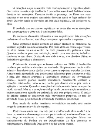 A emoção é o que os crentes mais confundem com a espiritualidade.
Os cristãos carnais, cuja tendência é de caráter emocional, habitualmente
desejam ter sensações. Desejam sentir a presença de Deus em seus
corações e em seus órgãos sensoriais; desejam sentir o fogo ardente do
amor. Querem sentir-se elevados em sua vida espiritual, ser prósperos na
obra.
     É verdade que os crentes espirituais às vezes têm estas sensações,
mas seu progresso e gozo não é contingente delas.
    Os anímicos são muito diferentes a esse respeito; com tais sensações
podem servir ao Senhor; sem elas, conseguem apenas dar um passo.
      Uma expressão muito comum do andar anímico se manifesta na
vontade: o poder da auto-afirmação. Por meio dela, os crentes que vivem
na alma fazem do eu o centro de todo pensamento, palavra e ação.
Querem conhecer para sua satisfação, sentir para seu deleite, trabalhar
conforme o seu plano. O eixo de sua vida é o eu, e o objetivo último e
definitivo é glorificar a si mesmos.
      Previamente vimos que o termo «alma» na Bíblia é traduzido
também por «criatura vivente» ou «animal». Simplemente conota «vida
animal». Isso deveria nos ajudar a ver como se expressa o poder da alma.
A frase mais apropriada que poderíamos selecionar para descrever a vida
e obra dos crentes anímicos é «atividades animais» ou «vivacidade
animal»: muitos planos, muitas atividades, pensamento confuso e
emoções misturadas; todo o ser, tanto por dentro como por fora, é
agitação e tumulto. Quando a emoção é ativada, o resto do ser a segue de
modo natural. Mas se a emoção está deprimida ou a sensação se esfriou, a
mente permanece agitada ou estimulada por sua própria conta. O andar
do cristão carnal se caracteriza pelo movimento perpétuo, se não de
atividade física, pelo menos da vivacidade mental ou emocional.
     Esse modo de andar manifesta «vivacidade animal»; está muito
longe de comunicar a vida do espírito.
      Podemos resumir isso dizendo que a tendência da alma caída é a de
fazer os crentes andarem segundo seu poder natural, servirem a Deus com
sua força e conforme a suas idéias, desejar sensações físicas no
conhecimento do Senhor ou no experimentar da Sua presença, e
compreender a Palavra de Deus com o poder de sua mente.
 