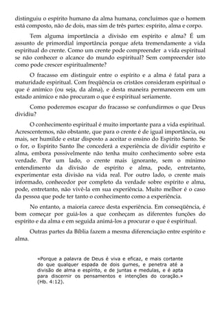distinguiu o espírito humano da alma humana, concluímos que o homem
está composto, não de dois, mas sim de três partes: espírito, alma e corpo.
      Tem alguma importância a divisão em espírito e alma? É um
assunto de primordial importância porque afeta tremendamente a vida
espiritual do crente. Como um crente pode compreender a vida espiritual
se não conhecer o alcance do mundo espiritual? Sem compreender isto
como pode crescer espiritualmente?
     O fracasso em distinguir entre o espírito e a alma é fatal para a
maturidade espiritual. Com freqüência os cristãos consideram espiritual o
que é anímico (ou seja, da alma), e desta maneira permanecem em um
estado anímico e não procuram o que é espiritual seriamente.
      Como poderemos escapar do fracasso se confundirmos o que Deus
dividiu?
      O conhecimento espiritual é muito importante para a vida espiritual.
Acrescentemos, não obstante, que para o crente é de igual importância, ou
mais, ser humilde e estar disposto a aceitar o ensino do Espírito Santo. Se
o for, o Espírito Santo lhe concederá a experiência de dividir espírito e
alma, embora possivelmente não tenha muito conhecimento sobre esta
verdade. Por um lado, o crente mais ignorante, sem o mínimo
entendimento da divisão de espírito e alma, pode, entretanto,
experimentar esta divisão na vida real. Por outro lado, o crente mais
informado, conhecedor por completo da verdade sobre espírito e alma,
pode, entretanto, não vivê-la em sua experiência. Muito melhor é o caso
da pessoa que pode ter tanto o conhecimento como a experiência.
      No entanto, a maioria carece desta experiência. Em conseqüência, é
bom começar por guiá-los a que conheçam as diferentes funções do
espírito e da alma e em seguida animá-los a procurar o que é espiritual.
        Outras partes da Bíblia fazem a mesma diferenciação entre espírito e
alma.


          «Porque a palavra de Deus é viva e eficaz, e mais cortante
          do que qualquer espada de dois gumes, e penetra até a
          divisão de alma e espírito, e de juntas e medulas, e é apta
          para discernir os pensamentos e intenções do coração.»
          (Hb. 4:12).
 