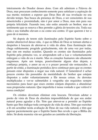 inteiramente do Doador desses dons. Com afã admiram a Palavra de
Deus, mas procuram conhecimento somente para satisfazer a aspiração de
sua mente; resistem a esperar que Deus lhes dê sua revelação no seu
devido tempo. Sua busca da presença de Deus, o ser conscientes de sua
misericórdia e proximidade, não é por amor a Deus, mas sim para sua
própria felicidade. Fazendo isso, não estão amando ao Senhor, mas ao
sentimento que os renova e lhes permite a glória do terceiro céu. Toda sua
vida e seu trabalho elevam o eu como seu centro. O que querem é ter o
gozo de si mesmos.
      Só depois de terem sido iluminados pelo Espírito Santo sobre o
caráter aborrecível dessa vida, é que os filhos de Deus se tornam alertas e
despertos à loucura de aferrar-se à vida da alma. Essa iluminação não
chega subitamente; progride gradualmente, não de uma vez por todas,
mas sim em muitas ocasiões. Quando os crentes são iluminados pelo
Espírito pela primeira vez, se arrependem sob a Luz e voluntariamente
entregam a vida do eu à morte. Mas os corações humanos são altamente
enganosos. Após um tempo, possivelmente alguns dias depois, a
confiança própria, o amor ao eu e o prazer pessoal são restaurados. A
partir de então, a iluminação periódica deve continuar para que os crentes
possam estar dispostos a negar sua vida natural. O lamentável é achar
poucos crentes tão possuídos da mentalidade do Senhor que estejam
dispostos a ceder voluntariamente a Ele nessas coisas. As derrotas
multiplicadas e ver-se submetidos à vergonha são requisitos sempre
necessários para fazer que esses crentes estejam dispostos a abandonar
suas propensões naturais. Que imperfeita é nossa vontade e que volúvel é
nossa condição!
      Os cristãos deveriam eliminar esta loucura. Deveriam adotar o
ponto de vista de Deus da absoluta impossibilidade de que seu andar
natural possa agradar a Ele. Têm que atrever-se a permitir ao Espírito
Santo que lhes indique toda corrupção da vida da alma. Têm que exercitar
a fé em acreditar nesta avaliação de Deus de sua vida natural, e têm que
esperar pacientemente que o Espírito Santo lhes revele o que a Bíblia diz
deles. Só desta maneira vão ser guiados ao caminho da libertação.
 