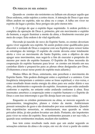 OS PERIGOS DE SER ANÍMICO
      Quando os crentes são resistentes ou falham em alcançar aquilo que
Deus ordenou, estão sujeitos a certos riscos. A intenção de Deus é que seus
filhos andem no espírito, não na alma ou o corpo. A falha em viver no
espírito dá lugar a perdas. Seus perigos são pelo menos três:
     1. O perigo de que o espírito fique suprimido. A ordem perfeita e
completa da operação de Deus é, primeiro, pôr em movimento o espírito
do homem, a seguir iluminar a mente da alma, e finalmente executar por
meio do corpo. Esta ordem é de vital significado.
      Havendo já nascido de novo do Espírito Santo, os crentes deveriam
agora viver segundo seu espírito. Só assim podem estar qualificados para
discernir a vontade de Deus e cooperar com seu Espírito para vencer todas
as estratégias do inimigo. O espírito do crente deveria estar totalmente
alerta e vivo ao movimento do Santo Espírito, com o objetivo de não
apagar seus movimentos, mas segui-lo a fim de executar o propósito do
mesmo por meio do espírito humano. O Espírito de Deus necessita da
cooperação do espírito humano para levar os crentes em triunfo em seu
caminhar diário e prepará-los para as plenas obras designadas por Deus.
(Voltaremos a tocar nesse ponto do espírito mais adiante.)
      Muitos filhos de Deus, entretanto, não percebem o movimento do
Espírito Santo. Não podem distinguir entre o espiritual e o anímico. Com
freqüência interpretam o anímico como se fosse espiritual, e vice-versa, e
como resultado tiram muita energia da alma para seu andar diário e sua
obra, em detrimento e supressão do espírito. Assumem que estão andando
conforme o espírito, no entanto estão andando conforme à alma. Essa
insensatez amortece a cooperação entre o espírito humano e o Espírito de
Deus e com isso interrompe o que Ele deseja fazer em suas vidas.
      Enquanto os cristãos permanecem na alma, se movem segundo os
pensamentos, imaginações, planos e visões da mente. Ambicionam
possuir sensações de gozo e são dominados por seus sentimentos. Quando
têm experiências sensoriais, se entusiasmam, mas quando se vêem
privados delas, já não podem levantar um dedo. Portanto, são impotentes
para viver no reino do espírito. Seus sentimentos passam a ser sua vida, e
quando seus sentimentos mudam, mudam eles também.
     Isso tem como resultado nada mais que um andar segundo as
sensações externas da alma e do corpo, em vez de viver a partir do centro
 