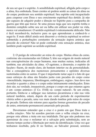 de seu ser que é o espírito. A sensibilidade espiritual, afligida pelo corpo e
a alma, fica embotada. Esses crentes só podem sentir as coisas da alma ou
do corpo; perderam seu sentido espiritual. Seu espírito está incapacitado
para cooperar com Deus e seu crescimento espiritual fica detido. Já não
são capazes de adquirir poder e direção no Espírito para a campanha de
guerra que têm que travar. Se uma pessoa nega que seu espírito tenha o
domínio completo sobre seu ser ou falha em utilizar seu poder na vida,
nunca vai amadurecer. O sentido espiritual é extremamente delicado. Não
é fácil reconhecê-lo, inclusive para os que aprenderam a conhecê-lo e
segui-lo. E mais difícil ainda será discernir a vivência espiritual se estiver
submetida a perturbações constantes da sensação áspera anímica que
procede do exterior! Não só pode confundir esta sensação anímica, mas
também pode suprimir ao sentido espiritual.


      2. O perigo de retroceder ao reino do corpo. Muitas obras da carne,
conforme são enumeradas em Gálatas 5, têm sua origem de modo natural
nas concupiscências do corpo humano, mas muitas outras, indicadas ali
também, nas atividades da alma. «O egoísmo, a dissensão, o espírito de
facções» fluem, de modo claro, do homem interior ou da personalidade.
São a conseqüência dos numerosos pensamentos e opiniões diversas
sustentadas entre os santos. O que é importante notar aqui é o fato de que
esses esforços da alma são listados junto com pecados do corpo como
«imoralidade, impureza, libertinagem, embriaguez, orgias». Isso deve nos
recordar o quanto a alma e o corpo estão intimamente entrelaçados. Estes
dois são, na verdade, inseparáveis, porque o corpo em que estamos agora
é um «corpo anímico» (1 Co. 15:44) ou «corpo natural». Se um crente,
portanto, limita-se a subjugar sua natureza pecaminosa e não sua vida
natural também, estará, depois de um curto período de experimentar
vitória sobre o pecado, uma vez mais dando tombos pelo reino do corpo
de pecado. Embora não retorne para aquelas formas grosseiras de pecado
de antes, entretanto permanecerá amarrado pelo pecado.
     Deveríamos entender que a cruz é o ponto em que Deus trata a
«velha criação». Não há acordos parciais com a velha criação na cruz,
porque esta ultima a trata em sua totalidade. Daí que não podemos nos
aproximar da cruz e reclamar só a salvação pela substituição, sem ao
mesmo tempo aceitar a libertação por meio da identificação. Uma vez que
tenhamos recebido, pela fé no Senhor, ao Salvador pessoal, seremos
 
