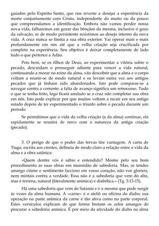 guiados pelo Espírito Santo, que nos reveste a desejar a experiência da
morte conjuntamente com Cristo, independente do muito ou do pouco
que compreendamos a identificação. Embora não vamos perder nossa
nova vida, falharemos em gozar das bênçãos da mesma, inclusive o gozo
da salvação, se de modo persistente resistimos ao desejo interno da nova
vida. A cruz nunca se limita a sua obra exterior. Vai operar mais e mais
profundamente em nós até que a velha criação seja crucificada por
completo na experiência. Seu objetivo é deixar completamente de lado
tudo o que pertence a Adão.
      Pois bem, se os filhos de Deus, ao experimentar a vitória sobre o
pecado, descuidam o prosseguir adiante para vencer a vida natural,
continuando a morar no reino da alma, vão descobrir que a alma e o corpo
voltam a reunir-se de modo natural e os levam outra vez aos antigos
pecados que já tinham sido abandonados. Isto pode comparar-se a
navegar contra a corrente: a falta de avanço significa um retrocesso. Tudo
o que se tenha feito, logo ficará anulado se a cruz não completar sua obra
em nós. Isto pode explicar por que muitos voltam a recair em seu antigo
estado depois de ter experimentado o triunfo sobre o pecado durante um
período.
     Se permitimos que a vida da velha criação (a da alma) continue, ela
rapidamente se reunirá de novo com a natureza da antiga criação
(pecado).


     3. O perigo de que o poder das trevas tire vantagem. A carta de
Tiago, escrita aos crentes, delineia de modo claro a relação entre a vida da
alma e a obra satânica:
     «Quem dentre vós é sábio e entendido? Mostre pelo seu bom
procedimento as suas obras em mansidão de sabedoria. Mas, se tendes
amargo ciúme e sentimento faccioso em vosso coração, não vos glorieis,
nem mintais contra a verdade. Essa não é a sabedoria que vem do alto,
mas é terrena, natural (literalmente anímica) e diabólica.» (Tg. 3:13-15).
      Há uma sabedoria que vem de Satanás e é a mesma que pode surgir
às vezes da alma humana. A «carne» é o ateliê ou oficina do diabo; sua
operação na parte anímica da carne é tão ativa como na parte corporal.
Estes versículos explicam de que forma brotam os zelos amargos de
procurar a sabedoria anímica. É por meio da atividade do diabo na alma
 