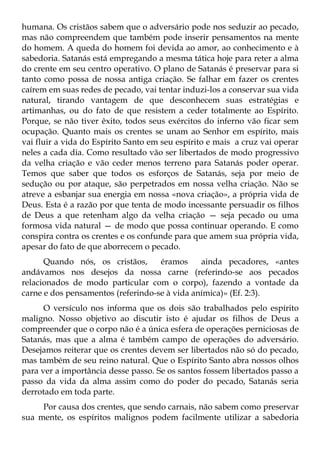 humana. Os cristãos sabem que o adversário pode nos seduzir ao pecado,
mas não compreendem que também pode inserir pensamentos na mente
do homem. A queda do homem foi devida ao amor, ao conhecimento e à
sabedoria. Satanás está empregando a mesma tática hoje para reter a alma
do crente em seu centro operativo. O plano de Satanás é preservar para si
tanto como possa de nossa antiga criação. Se falhar em fazer os crentes
caírem em suas redes de pecado, vai tentar induzi-los a conservar sua vida
natural, tirando vantagem de que desconhecem suas estratégias e
artimanhas, ou do fato de que resistem a ceder totalmente ao Espírito.
Porque, se não tiver êxito, todos seus exércitos do inferno vão ficar sem
ocupação. Quanto mais os crentes se unam ao Senhor em espírito, mais
vai fluir a vida do Espírito Santo em seu espírito e mais a cruz vai operar
neles a cada dia. Como resultado vão ser libertados de modo progressivo
da velha criação e vão ceder menos terreno para Satanás poder operar.
Temos que saber que todos os esforços de Satanás, seja por meio de
sedução ou por ataque, são perpetrados em nossa velha criação. Não se
atreve a esbanjar sua energia em nossa «nova criação», a própria vida de
Deus. Esta é a razão por que tenta de modo incessante persuadir os filhos
de Deus a que retenham algo da velha criação — seja pecado ou uma
formosa vida natural — de modo que possa continuar operando. E como
conspira contra os crentes e os confunde para que amem sua própria vida,
apesar do fato de que aborrecem o pecado.
      Quando nós, os cristãos,      éramos     ainda pecadores, «antes
andávamos nos desejos da nossa carne (referindo-se aos pecados
relacionados de modo particular com o corpo), fazendo a vontade da
carne e dos pensamentos (referindo-se à vida anímica)» (Ef. 2:3).
      O versículo nos informa que os dois são trabalhados pelo espírito
maligno. Nosso objetivo ao discutir isto é ajudar os filhos de Deus a
compreender que o corpo não é a única esfera de operações perniciosas de
Satanás, mas que a alma é também campo de operações do adversário.
Desejamos reiterar que os crentes devem ser libertados não só do pecado,
mas também de seu reino natural. Que o Espírito Santo abra nossos olhos
para ver a importância desse passo. Se os santos fossem libertados passo a
passo da vida da alma assim como do poder do pecado, Satanás seria
derrotado em toda parte.
     Por causa dos crentes, que sendo carnais, não sabem como preservar
sua mente, os espíritos malignos podem facilmente utilizar a sabedoria
 