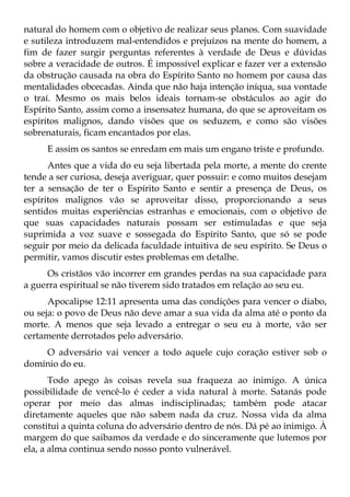 natural do homem com o objetivo de realizar seus planos. Com suavidade
e sutileza introduzem mal-entendidos e prejuízos na mente do homem, a
fim de fazer surgir perguntas referentes à verdade de Deus e dúvidas
sobre a veracidade de outros. É impossível explicar e fazer ver a extensão
da obstrução causada na obra do Espírito Santo no homem por causa das
mentalidades obcecadas. Ainda que não haja intenção iníqua, sua vontade
o traí. Mesmo os mais belos ideais tornam-se obstáculos ao agir do
Espírito Santo, assim como a insensatez humana, do que se aproveitam os
espíritos malignos, dando visões que os seduzem, e como são visões
sobrenaturais, ficam encantados por elas.
     E assim os santos se enredam em mais um engano triste e profundo.
      Antes que a vida do eu seja libertada pela morte, a mente do crente
tende a ser curiosa, deseja averiguar, quer possuir: e como muitos desejam
ter a sensação de ter o Espírito Santo e sentir a presença de Deus, os
espíritos malignos vão se aproveitar disso, proporcionando a seus
sentidos muitas experiências estranhas e emocionais, com o objetivo de
que suas capacidades naturais possam ser estimuladas e que seja
suprimida a voz suave e sossegada do Espírito Santo, que só se pode
seguir por meio da delicada faculdade intuitiva de seu espírito. Se Deus o
permitir, vamos discutir estes problemas em detalhe.
     Os cristãos vão incorrer em grandes perdas na sua capacidade para
a guerra espiritual se não tiverem sido tratados em relação ao seu eu.
      Apocalipse 12:11 apresenta uma das condições para vencer o diabo,
ou seja: o povo de Deus não deve amar a sua vida da alma até o ponto da
morte. A menos que seja levado a entregar o seu eu à morte, vão ser
certamente derrotados pelo adversário.
    O adversário vai vencer a todo aquele cujo coração estiver sob o
domínio do eu.
       Todo apego às coisas revela sua fraqueza ao inimigo. A única
possibilidade de vencê-lo é ceder a vida natural à morte. Satanás pode
operar por meio das almas indisciplinadas; também pode atacar
diretamente aqueles que não sabem nada da cruz. Nossa vida da alma
constitui a quinta coluna do adversário dentro de nós. Dá pé ao inimigo. À
margem do que saibamos da verdade e do sinceramente que lutemos por
ela, a alma continua sendo nosso ponto vulnerável.
 