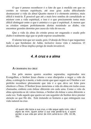 O que é penoso reconhecer é o fato de que à medida em que os
crentes se tornam espirituais, até esse grau acaba dificultando
desmascarar a vida da alma! Quanto menor é o elemento anímico, mais
difícil é tratá-lo. É possível que até a mais leve sombra de carnalidade se
misture com a vida espiritual, e isso é o que precisamente torna mais
difícil distinguir entre o que é anímico e o que é espiritual. A menos que
os cristãos estejam perfeitamente alertas resistindo ao diabo, vão
encontrar grandes derrotas por causa da vida do seu eu.
     Que a vida da alma do cristão possa ser enganada e usada pelo
diabo é realmente algo que se pode esperar usualmente.
     O alarme tem que ser soado, pois. O desejo de Deus é que neguemos
tudo o que herdamos de Adão, inclusive nossa vida e natureza. O
desobedecer a Deus implica perigo de modo invariável.



                       4. A cruz e a alma


     A CHAMADA DA CRUZ
      Em pelo menos quatro ocasiões separadas, registradas nos
Evangelhos, o Senhor Jesus chama a seus discípulos a negar a vida da
alma, a entregá-la à morte, e todo crente que quer seguir ao O Senhor e ser
perfeito reconhece plenamente que isto é o que deve ser feito para
obedecer a Deus. O Senhor Jesus menciona a vida da alma em todas essas
chamadas, embora com ênfase diferente em cada uma. Como a vida da
alma apresenta-se de várias formas, o Senhor dá ênfase a uma diferente a
cada vez. Todo aquele que queira ser um seguidor do Senhor deve prestar
atenção ao que Ele diz. Está instando os homens a que entreguem sua
vida natural na cruz.


        «E quem não toma a sua cruz, e não segue após mim, não é
        digno de mim. Quem achar a sua vida perdê-la-á, e quem
        perder a sua vida por amor de mim achá-la-á.» (Mt. 10:38,
        39).
 
