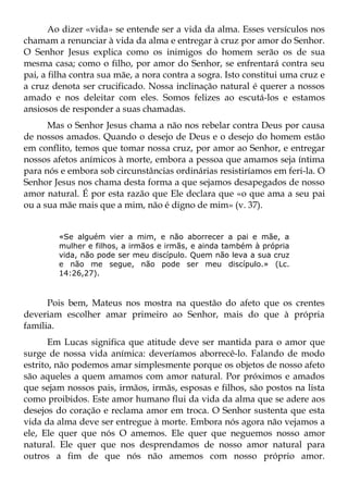Ao dizer «vida» se entende ser a vida da alma. Esses versículos nos
chamam a renunciar à vida da alma e entregar à cruz por amor do Senhor.
O Senhor Jesus explica como os inimigos do homem serão os de sua
mesma casa; como o filho, por amor do Senhor, se enfrentará contra seu
pai, a filha contra sua mãe, a nora contra a sogra. Isto constitui uma cruz e
a cruz denota ser crucificado. Nossa inclinação natural é querer a nossos
amado e nos deleitar com eles. Somos felizes ao escutá-los e estamos
ansiosos de responder a suas chamadas.
      Mas o Senhor Jesus chama a não nos rebelar contra Deus por causa
de nossos amados. Quando o desejo de Deus e o desejo do homem estão
em conflito, temos que tomar nossa cruz, por amor ao Senhor, e entregar
nossos afetos anímicos à morte, embora a pessoa que amamos seja íntima
para nós e embora sob circunstâncias ordinárias resistiríamos em feri-la. O
Senhor Jesus nos chama desta forma a que sejamos desapegados de nosso
amor natural. É por esta razão que Ele declara que «o que ama a seu pai
ou a sua mãe mais que a mim, não é digno de mim» (v. 37).


         «Se alguém vier a mim, e não aborrecer a pai e mãe, a
         mulher e filhos, a irmãos e irmãs, e ainda também à própria
         vida, não pode ser meu discípulo. Quem não leva a sua cruz
         e não me segue, não pode ser meu discípulo.» (Lc.
         14:26,27).



      Pois bem, Mateus nos mostra na questão do afeto que os crentes
deveriam escolher amar primeiro ao Senhor, mais do que à própria
família.
       Em Lucas significa que atitude deve ser mantida para o amor que
surge de nossa vida anímica: deveríamos aborrecê-lo. Falando de modo
estrito, não podemos amar simplesmente porque os objetos de nosso afeto
são aqueles a quem amamos com amor natural. Por próximos e amados
que sejam nossos pais, irmãos, irmãs, esposas e filhos, são postos na lista
como proibidos. Este amor humano flui da vida da alma que se adere aos
desejos do coração e reclama amor em troca. O Senhor sustenta que esta
vida da alma deve ser entregue à morte. Embora nós agora não vejamos a
ele, Ele quer que nós O amemos. Ele quer que neguemos nosso amor
natural. Ele quer que nos desprendamos de nosso amor natural para
outros a fim de que nós não amemos com nosso próprio amor.
 