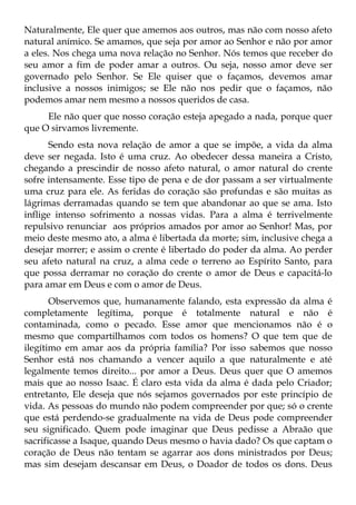 Naturalmente, Ele quer que amemos aos outros, mas não com nosso afeto
natural anímico. Se amamos, que seja por amor ao Senhor e não por amor
a eles. Nos chega uma nova relação no Senhor. Nós temos que receber do
seu amor a fim de poder amar a outros. Ou seja, nosso amor deve ser
governado pelo Senhor. Se Ele quiser que o façamos, devemos amar
inclusive a nossos inimigos; se Ele não nos pedir que o façamos, não
podemos amar nem mesmo a nossos queridos de casa.
     Ele não quer que nosso coração esteja apegado a nada, porque quer
que O sirvamos livremente.
      Sendo esta nova relação de amor a que se impõe, a vida da alma
deve ser negada. Isto é uma cruz. Ao obedecer dessa maneira a Cristo,
chegando a prescindir de nosso afeto natural, o amor natural do crente
sofre intensamente. Esse tipo de pena e de dor passam a ser virtualmente
uma cruz para ele. As feridas do coração são profundas e são muitas as
lágrimas derramadas quando se tem que abandonar ao que se ama. Isto
inflige intenso sofrimento a nossas vidas. Para a alma é terrivelmente
repulsivo renunciar aos próprios amados por amor ao Senhor! Mas, por
meio deste mesmo ato, a alma é libertada da morte; sim, inclusive chega a
desejar morrer; e assim o crente é libertado do poder da alma. Ao perder
seu afeto natural na cruz, a alma cede o terreno ao Espírito Santo, para
que possa derramar no coração do crente o amor de Deus e capacitá-lo
para amar em Deus e com o amor de Deus.
       Observemos que, humanamente falando, esta expressão da alma é
completamente legítima, porque é totalmente natural e não é
contaminada, como o pecado. Esse amor que mencionamos não é o
mesmo que compartilhamos com todos os homens? O que tem que de
ilegítimo em amar aos da própria família? Por isso sabemos que nosso
Senhor está nos chamando a vencer aquilo a que naturalmente e até
legalmente temos direito... por amor a Deus. Deus quer que O amemos
mais que ao nosso Isaac. É claro esta vida da alma é dada pelo Criador;
entretanto, Ele deseja que nós sejamos governados por este princípio de
vida. As pessoas do mundo não podem compreender por que; só o crente
que está perdendo-se gradualmente na vida de Deus pode compreender
seu significado. Quem pode imaginar que Deus pedisse a Abraão que
sacrificasse a Isaque, quando Deus mesmo o havia dado? Os que captam o
coração de Deus não tentam se agarrar aos dons ministrados por Deus;
mas sim desejam descansar em Deus, o Doador de todos os dons. Deus
 