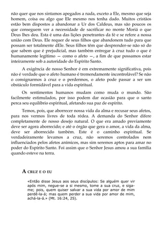 não quer que nos sintamos apegados a nada, exceto a Ele, mesmo que seja
homem, coisa ou algo que Ele mesmo nos tenha dado. Muitos cristãos
estão bem dispostos a abandonar a Ur dos Caldeus, mas são poucos os
que conseguem ver a necessidade de sacrificar no monte Moriá o que
Deus lhes deu. Esta é uma das lições penetrantes da fé e se refere a nossa
união com Deus. Ele requer de seus filhos que abandonem tudo para que
possam ser totalmente dEle. Seus filhos têm que desprender-se não só do
que sabem que é prejudicial, mas também entregar à cruz tudo o que é
humanamente legítimo — como o afeto —, a fim de que possamos estar
inteiramente sob a autoridade do Espírito Santo.
      A exigência de nosso Senhor é em extremamente significativa, pois
não é verdade que o afeto humano é tremendamente incontrolável? Se não
o consignarmos à cruz e o perdermos, o afeto pode passar a ser um
obstáculo formidável para a vida espiritual.
      Os sentimentos humanos mudam como muda o mundo. São
facilmente estimulados, por isso podem dar ocasião para que o santo
perca seu equilíbrio espiritual, afetando sua paz de espírito.
      Temos, pois, que aborrecer nossa vida da alma e recusar seus afetos,
para nos vermos livres de toda rédea. A demanda do Senhor difere
completamente de nosso desejo natural. O que era amado previamente
deve ser agora aborrecido; e até o órgão que gera o amor, a vida da alma,
deve ser aborrecido também. Este é o caminho espiritual. Se
verdadeiramente levamos a cruz, não seremos controlados nem
influenciados pelos afetos anímicos, mas sim seremos aptos para amar no
poder do Espírito Santo. Foi assim que o Senhor Jesus amou a sua família
quando esteve na terra.



     A CRUZ E O EU
        «Então disse Jesus aos seus discípulos: Se alguém quer vir
        após mim, negue-se a si mesmo, tome a sua cruz, e siga-
        me; pois, quem quiser salvar a sua vida por amor de mim
        perdê-la-á; mas quem perder a sua vida por amor de mim,
        achá-la-á.» (Mt. 16:24, 25).
 