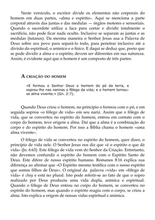 Neste versículo, o escritor divide os elementos não corporais do
homem em duas partes, «alma e espírito». Aqui se menciona a parte
corporal através das juntas e das medulas — órgãos motores e sensoriais.
Quando o sacerdote utiliza a faca para cortar e dividir totalmente o
sacrifício, não pode ficar nada oculto. Inclusive se separam as juntas e as
medulas (tutanos). Da mesma maneira o Senhor Jesus usa a Palavra de
Deus sobre seu povo para separá-lo todo, para penetrar inclusive até a
divisão do espiritual, o anímico e o físico. E daqui se deduz que, posto que
se pode dividir a alma e o espírito, devem ser diferentes em sua natureza.
Assim, é evidente aqui que o homem é um composto de três partes.



     A CRIAÇÃO DO HOMEM
        «E formou o Senhor Deus o homem do pó da terra, e
        soprou-lhe nas narinas o fôlego da vida; e o homem tornou-
        se alma vivente.» (Gn. 2:7).



      Quando Deus criou o homem, no princípio o formou com o pó, e em
seguida soprou «o fôlego de vida» em seu nariz. Assim que o fôlego de
vida, que se converteu no espírito do homem, entrou em contato com o
corpo do homem, teve origem a alma. Daí que a alma é a combinação do
corpo e do espírito do homem. Por isso a Bíblia chama o homem «uma
alma vivente».
      O fôlego de vida se converteu no espírito do homem, quer dizer, o
princípio de vida nele. O Senhor Jesus nos diz que «é o espírito o que dá
vida» (Jo. 6:63). Este fôlego de vida vem do Senhor da Criação. Entretanto,
não devemos confundir o espírito do homem com o Espírito Santo de
Deus. Este difere de nosso espírito humano. Romanos 8:16 explica sua
diferença ao afirmar que «O Espírito mesmo testifica com o nosso espírito
que somos filhos de Deus». O original da palavra «vida» em «fôlego de
vida» é chay e está no plural. Isto pode referir-se ao fato de que o sopro
realizado por Deus produziu uma vida dupla, anímica e espiritual.
Quando o fôlego de Deus entrou no corpo do homem, se converteu no
espírito do homem, mas quando o espírito reagiu com o corpo, se criou a
alma. Isto explica a origem de nossas vidas espiritual e anímica.
 
