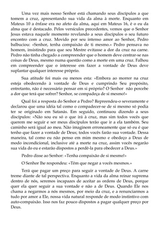 Uma vez mais nosso Senhor está chamando seus discípulos a que
tomem a cruz, apresentando sua vida da alma à morte. Enquanto em
Mateus 10 a ênfase era no afeto da alma, aqui em Mateus 16, é o eu da
alma que é destacado. Pelos versículos precedentes, vemos que o Senhor
Jesus estava naquele momento revelando a seus discípulos o seu futuro
encontro com a cruz. Movido por seu intenso amor ao Senhor, Pedro
balbuciou: «Senhor, tenha compaixão de ti mesmo.» Pedro pensava no
homem, insistindo para que seu Mestre evitasse a dor da cruz na carne.
Pedro não tinha chegado a compreender que o homem deve centrar-se nas
coisas de Deus, mesmo numa questão como a morte em uma cruz. Falhou
em compreender que o interesse em fazer a vontade de Deus deve
suplantar qualquer interesse próprio.
      Sua atitude foi mais ou menos esta: «Embora ao morrer na cruz
esteja obedecendo à vontade de Deus e cumprindo Seu propósito,
entretanto, não é necessário pensar em si próprio? O Senhor não percebe
a dor que terá que sofrer? Senhor, se compadeça de si mesmo!»
      Qual foi a resposta do Senhor a Pedro? Repreendeu-o severamente e
declarou que uma idéia tal como o compadecer-se de si mesmo só podia
ter se originado em Satanás. Em seguido, continuou dizendo a seus
discípulos: «Não sou eu só o que irá à cruz, mas sim todos vocês que
querem me seguir e ser meus discípulos terão que ir a ela também. Seu
caminho será igual ao meu. Não imaginem erroneamente que só eu é que
tenho que fazer a vontade de Deus; todos vocês farão sua vontade. Dessa
maneira, tal como eu não penso em mim mesmo e obedeço a Deus de
modo incondicional, inclusive até a morte na cruz, assim vocês negarão
sua vida do eu e estarão dispostos a perdê-la para obedecer a Deus.»
     Pedro disse ao Senhor: «Tenha compaixão de si mesmo!»
     O Senhor lhe respondeu: «Têm que negar a vocês mesmos.»
      Terá que pagar um preço para seguir a vontade de Deus. A carne
treme diante de tal perspectiva. Enquanto a vida da alma reinar suprema
dentro de nós, seremos incapazes de aceitar as ordens de Deus, porque
quer ela quer seguir a sua vontade e não a de Deus. Quando Ele nos
chama a negarmos a nós mesmos, por meio da cruz, e a renunciarmos a
tudo por amor a Ele, nossa vida natural responde de modo instintivo com
auto-compaixão. Isso nos faz pouco dispostos a pagar qualquer preço por
Deus.
 