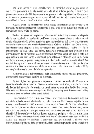 Daí que sempre que escolhemos o caminho estreito da cruz e
sofremos por amor a Cristo nossa vida da alma sofrerá perda. É assim que
perdemos essa vida. Só dessa maneira pode a vida espiritual de Cristo ser
entronizada pura e suprema, empreendendo dentro de nós tudo o que é
agradável a Deus e benéfico para os homens.
      Agora bem, se tomarmos nota deste incidente entre Pedro e o
Senhor, podemos perceber facilmente o mal que pode haver no modo de
funcionar dessa vida da alma.
      Pedro pronunciou aquelas palavras carnais imediatamente depois
de haver recebido a revelação de Deus para que entendesse o mistério até
então desconhecido pelos homens: que aquele Jesus solitário a quem eles
estavam seguindo era verdadeiramente o Cristo, o Filho do Deus vivo.
Imediatamente depois desta revelação tão prodigiosa, Pedro foi feito
prisioneiro de sua vida da alma, tentando persuadir seu Mestre a se
compadecer de si mesmo. Que impressão deveria fazer em nós o fato de
que não existir revelação espiritual, por intensa e elevada que seja, nem
conhecimento que possa nos garantir a liberdade do domínio da alma! Ao
contrário, quanto mais elevado nosso conhecimento e mais profunda
nossa experiência, mais escondida será nossa vida da alma e mais difícil,
conseqüentemente, descobri-la e expulsá-la.
      A menos que o reino natural seja tratado de modo radical pela cruz,
continuará preservado dentro do homem.
       Outra lição que podemos aprender deste exemplo de Pedro é a
inutilidade da vida natural. Nessa ocasião em particular, a vida da alma
do Pedro foi ativada não em favor de si mesmo, mas sim do Senhor Jesus.
Ele ama ao Senhor; tem compaixão Dele; deseja que o Senhor seja feliz;
resiste a que o Senhor sofra estas coisas.
      Seu coração é reto e sua intenção é boa, mas está fundamentada na
consideração humana derivada da vida da alma. E o Senhor rejeita todas
essas considerações. Até mesmo o desejar em favor do Senhor não deve
ser permitido se se fizer conforme a carne. Isso não demonstra, sem
sombra de dúvida, que podemos ser anímicos ao servir ao Senhor e
desejá-lo? Se o próprio Senhor Jesus nega sua própria vida da alma para
servir a Deus, certamente não quer que nós O sirvamos com essa vida da
alma. Ele chama os crentes a entregar seu eu natural à morte, não
simplesmente porque ama ao mundo, mas também porque pode inclusive
 