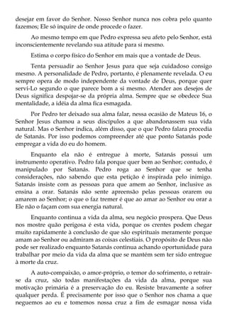 desejar em favor do Senhor. Nosso Senhor nunca nos cobra pelo quanto
fazemos; Ele só inquire de onde procede o fazer.
     Ao mesmo tempo em que Pedro expressa seu afeto pelo Senhor, está
inconscientemente revelando sua atitude para si mesmo.
     Estima o corpo físico do Senhor em mais que a vontade de Deus.
      Tenta persuadir ao Senhor Jesus para que seja cuidadoso consigo
mesmo. A personalidade de Pedro, portanto, é plenamente revelada. O eu
sempre opera de modo independente da vontade de Deus, porque quer
servi-Lo segundo o que parece bom a si mesmo. Atender aos desejos de
Deus significa despojar-se da própria alma. Sempre que se obedece Sua
mentalidade, a idéia da alma fica esmagada.
     Por Pedro ter deixado sua alma falar, nessa ocasião de Mateus 16, o
Senhor Jesus chamou a seus discípulos a que abandonassem sua vida
natural. Mas o Senhor indica, além disso, que o que Pedro falara procedia
de Satanás. Por isso podemos compreender até que ponto Satanás pode
empregar a vida do eu do homem.
      Enquanto ela não é entregue à morte, Satanás possui um
instrumento operativo. Pedro fala porque quer bem ao Senhor; contudo, é
manipulado por Satanás. Pedro roga ao Senhor que se tenha
considerações, não sabendo que esta petição é inspirada pelo inimigo.
Satanás insiste com as pessoas para que amem ao Senhor, inclusive as
ensina a orar. Satanás não sente apreensão pelas pessoas orarem ou
amarem ao Senhor; o que o faz tremer é que ao amar ao Senhor ou orar a
Ele não o façam com sua energia natural.
      Enquanto continua a vida da alma, seu negócio prospera. Que Deus
nos mostre quão perigosa é esta vida, porque os crentes podem chegar
muito rapidamente à conclusão de que são espirituais meramente porque
amam ao Senhor ou admiram as coisas celestiais. O propósito de Deus não
pode ser realizado enquanto Satanás continua achando oportunidade para
trabalhar por meio da vida da alma que se mantém sem ter sido entregue
à morte da cruz.
     A auto-compaixão, o amor-próprio, o temor do sofrimento, o retrair-
se da cruz, são todas manifestações da vida da alma, porque sua
motivação primária é a preservação do eu. Resiste bravamente a sofrer
qualquer perda. É precisamente por isso que o Senhor nos chama a que
neguemos ao eu e tomemos nossa cruz a fim de esmagar nossa vida
 