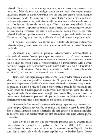 natural. Cada cruz que nos é apresentada, nos chama a abandonarmos
nosso eu. Não deveríamos abrigar amor ao eu, mas sim depor nossas
vidas pelo poder de Deus. O Senhor nos diz que esta cruz é nossa, porque
cada um recebe de Deus sua cruz particular. Esta é a que temos que levar.
Embora seja nossa cruz, entretanto está intimamente relacionada com a
cruz do Senhor. Se na disposição que Cristo mostrou em relação à sua
cruz estivermos dispostos a tomar a nossa, então acharemos que o poder
de sua cruz permanece em nós e nos capacita para perder nossa vida
natural. Cada vez que tomamos a cruz, sofremos a perda da vida da alma.
Cada vez que fugimos da cruz, a vida da alma é alimentada e preservada.
      O Senhor Jesus não nos afirma que o tratar de nossas inclinações
naturais seja algo que possa ser feito de uma vez e fique permanentemente
resolvido.
      Achamos em Lucas a palavra «diariamente» acrescentada à
chamada de nosso Senhor para que tomemos a cruz. O levar a cruz é
contínuo. A cruz que condenou o pecado à morte é um fato consumado:
tudo o que nos resta é que a reconheçamos e a percebamos. Mas a cruz
por meio da qual nos desprendemos de nossa vida da alma é diferente. O
negar-se a si mesmo não é uma questão já feita e completamente
terminada; temos que experimentá-lo diariamente.
      Bem, isso não significa que não se chegue a perder nunca a vida da
alma, ou que só será perdida lentamente. Simplesmente fala do fato de
que a cruz que trata da vida da alma opera de modo diferente da que trata
do pecado. E qual é a razão? É que a morte para o pecado foi realizada em
nosso favor por Cristo; quando Ele morreu, nós morremos com Ele. Mas o
negar a vida da alma não é uma coisa já consumada. Requer que tomemos
nossa cruz diariamente por meio do poder da cruz de Cristo e decidamos
diariamente negar-nos a nós mesmos até que seja eliminada.
      A renúncia à nossa vida natural não é algo que se faça de uma vez
para sempre. Quanto ao pecado, só temos que tomar a base da cruz (Rm.
6:6) e imediatamente somos libertados de seu poder e de nossa servidão
ao mesmo. Isso é experimentado em um momento com uma vitória plena
e perfeita.
     Mas a vida do eu tem que ser vencida passo a passo. Quanto mais
profundamente penetra a palavra de Deus (Hb. 4:12), mais
profundamente opera a cruz e mais intensamente o Espírito Santo
completa a união da vida de nosso espírito com o Senhor Jesus. Como
 