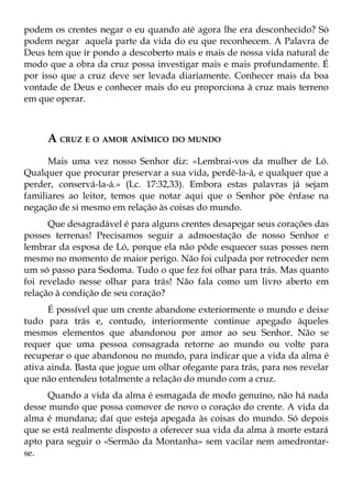 podem os crentes negar o eu quando até agora lhe era desconhecido? Só
podem negar aquela parte da vida do eu que reconhecem. A Palavra de
Deus tem que ir pondo a descoberto mais e mais de nossa vida natural de
modo que a obra da cruz possa investigar mais e mais profundamente. É
por isso que a cruz deve ser levada diariamente. Conhecer mais da boa
vontade de Deus e conhecer mais do eu proporciona à cruz mais terreno
em que operar.



     A CRUZ E O AMOR ANÍMICO DO MUNDO
      Mais uma vez nosso Senhor diz: «Lembrai-vos da mulher de Ló.
Qualquer que procurar preservar a sua vida, perdê-la-á, e qualquer que a
perder, conservá-la-á.» (Lc. 17:32,33). Embora estas palavras já sejam
familiares ao leitor, temos que notar aqui que o Senhor põe ênfase na
negação de si mesmo em relação às coisas do mundo.
      Que desagradável é para alguns crentes desapegar seus corações das
posses terrenas! Precisamos seguir a admoestação de nosso Senhor e
lembrar da esposa de Ló, porque ela não pôde esquecer suas posses nem
mesmo no momento de maior perigo. Não foi culpada por retroceder nem
um só passo para Sodoma. Tudo o que fez foi olhar para trás. Mas quanto
foi revelado nesse olhar para trás! Não fala como um livro aberto em
relação à condição de seu coração?
      É possível que um crente abandone exteriormente o mundo e deixe
tudo para trás e, contudo, interiormente continue apegado àqueles
mesmos elementos que abandonou por amor ao seu Senhor. Não se
requer que uma pessoa consagrada retorne ao mundo ou volte para
recuperar o que abandonou no mundo, para indicar que a vida da alma é
ativa ainda. Basta que jogue um olhar ofegante para trás, para nos revelar
que não entendeu totalmente a relação do mundo com a cruz.
      Quando a vida da alma é esmagada de modo genuíno, não há nada
desse mundo que possa comover de novo o coração do crente. A vida da
alma é mundana; daí que esteja apegada às coisas do mundo. Só depois
que se está realmente disposto a oferecer sua vida da alma à morte estará
apto para seguir o «Sermão da Montanha» sem vacilar nem amedrontar-
se.
 