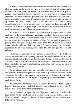 Embora nesse «sermão» não encontremos o Senhor mencionando a
obra da cruz, ainda assim sabemos que, a menos que se experimente
identificação com Cristo na morte — não somente tendo morrido para o
pecado, mas também para a vida do eu — , em vão é o esforço para
obedecer os ensinamentos proclamados no Sermão da Montanha.
Aparentemente segue essas instruções, mas seu coração não vai com a
aparência. Só um cristão que cedeu sua vida da alma pode
espontaneamente e sem alardes ceder o manto também quando lhe
demandam a túnica. Aquele cuja vida da alma foi sacrificada à morte
pode desprender-se de todas as coisas do mundo.
      O ganhar a vida espiritual é condicional a sofrer perdas. Não
podemos medir nossas vidas em termos de «ganho»; têm que ser medidas
em termos de «perda». Nossa capacidade real não consiste em quanto
retemos, mas sim em quanto lançamos fora. Os que podem permitir-se
perder mais são aqueles que têm mais para dar. O poder do amor é
testemunhado pelo sacrifício do amor. Se nossos corações não estão
separados do amor ao mundo, nossa vida da alma tem que passar ainda
pela cruz.
      «E com gozo aceitastes a espoliação dos vossos bens» (Hb. 10:34). Os
crentes a que se refere esta passagem não sofreram simplesmente, mas sim
aceitaram jubilosamente que os despojassem de suas propriedades. Esta é
a obra da cruz. A atitude dos santos para com suas posses demonstra com
toda claridade e certeza se continuam preservando sua vida do eu ou se a
consignaram à morte.
      Se desejamos andar por um caminho puramente espiritual, temos
que permitir a Deus que opere em nós de modo que nossos corações sejam
separados de tudo o que pertence ao mundo e ser totalmente purgados
do intento da mulher de Lot. Este é o requisito para experimentar a vida
perfeita em Cristo.
      Só podemos desprezar todas as coisas do mundo depois que o
Espírito Santo mostrou a realidade do céu e sua vida perfeita. As coisas de
baixo e as de cima não podem comparar-se.
      A experiência do apóstolo em Filipenses 3 começa considerando
tudo como perda e continua até a aceitação da perda de todas as coisas.
Nisso o apóstolo chega a conhecer a Cristo e o poder de sua ressurreição.
Esta é a via perfeita.
 