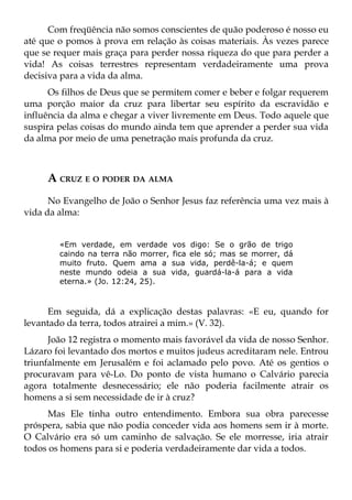 Com freqüência não somos conscientes de quão poderoso é nosso eu
até que o pomos à prova em relação às coisas materiais. Às vezes parece
que se requer mais graça para perder nossa riqueza do que para perder a
vida! As coisas terrestres representam verdadeiramente uma prova
decisiva para a vida da alma.
      Os filhos de Deus que se permitem comer e beber e folgar requerem
uma porção maior da cruz para libertar seu espírito da escravidão e
influência da alma e chegar a viver livremente em Deus. Todo aquele que
suspira pelas coisas do mundo ainda tem que aprender a perder sua vida
da alma por meio de uma penetração mais profunda da cruz.



     A CRUZ E O PODER DA ALMA
      No Evangelho de João o Senhor Jesus faz referência uma vez mais à
vida da alma:


        «Em verdade, em verdade vos digo: Se o grão de trigo
        caindo na terra não morrer, fica ele só; mas se morrer, dá
        muito fruto. Quem ama a sua vida, perdê-la-á; e quem
        neste mundo odeia a sua vida, guardá-la-á para a vida
        eterna.» (Jo. 12:24, 25).



     Em seguida, dá a explicação destas palavras: «E eu, quando for
levantado da terra, todos atrairei a mim.» (V. 32).
      João 12 registra o momento mais favorável da vida de nosso Senhor.
Lázaro foi levantado dos mortos e muitos judeus acreditaram nele. Entrou
triunfalmente em Jerusalém e foi aclamado pelo povo. Até os gentios o
procuravam para vê-Lo. Do ponto de vista humano o Calvário parecia
agora totalmente desnecessário; ele não poderia facilmente atrair os
homens a si sem necessidade de ir à cruz?
     Mas Ele tinha outro entendimento. Embora sua obra parecesse
próspera, sabia que não podia conceder vida aos homens sem ir à morte.
O Calvário era só um caminho de salvação. Se ele morresse, iria atrair
todos os homens para si e poderia verdadeiramente dar vida a todos.
 