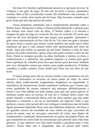 Em João 12 o Senhor explicitamente descreve a operação da cruz. Se
compara a um grão de trigo. Se não cair na terra e morrer, permanece
sozinho. Mas se Ele é crucificado e morre, Ele distribuirá vida a muitos. A
condição é a morte. Sem morte não há fruto. Não há outro caminho para
gerar fruto que não seja através da morte.
       Nosso propósito, entretanto, não é simplesmente aprender sobre o
Senhor Jesus. Desejamos ir além, e chamar particularmente a atenção para
sua relação com nossa vida da alma. O Senhor aplica a si mesmo a
imagem do grão de trigo no versículo 24, mas no versículo 25 revela que
cada um de seus discípulos tem que seguir suas pegadas. Apresenta o
grão como representação de Sua vida do eu. Tal como um grão é incapaz
de gerar fruto a menos que morra, assim também não pode haver fruto
espiritual até que a vida natural tenha sido quebrantada por meio da
morte. Aqui põe ênfase na questão do dar fruto. Embora a vida da alma
possua um poder tremendo, apesar disso não pode realizar a obra de dar
fruto. Todas as energias geradas na alma, incluindo o talento, os dons, o
conhecimento e a sabedoria, não podem capacitar os crentes para gerar
fruto espiritual. Se o Senhor Jesus teve que morrer para dar fruto, também
nós, seus discípulos, temos que morrer para poder produzi-lo. O Senhor
considera o poder anímico como inútil para Deus em sua obra de dar
fruto.
      O maior perigo para nós no serviço cristão é nos apoiarmos em nós
mesmos e buscarmos os recursos de nosso poder da alma: de nosso
talento, dons, conhecimento, magnetismo, eloqüência ou sagacidade. A
experiência de inumeráveis crentes espirituais confirma que a menos que
nossa qualidade de crentes anímicos seja entregue definitivamente à
morte e sua vida inibida em todo tempo, para que não possa operar, se
mostrará muito ativa no serviço. Se isso for a verdade deles, como vão
poder impedir a intromissão dessa vida da alma aqueles que não estão
dispostos a renunciar a ela ou se descuidam em negá-la? Tudo o que
pertence a nossa vida natural deve ser entregue à morte para que de modo
algum possamos depender disso, mas sim estejamos dispostos, em troca, a
ser guiados através da escuridão de uma morte em que carecemos de
ponto de apoio, sem ter sensação, carecendo de visão, sem dispor de
compreensão e confiando silenciosamente no operar do próprio Deus, até
que emerjamos no outro lado da ressurreição para possuir uma vida mais
gloriosa. «o que aborrece sua vida neste mundo a guardará para a vida
eterna.» Nossa alma não é aniquilada, mas ao passar pela morte
 