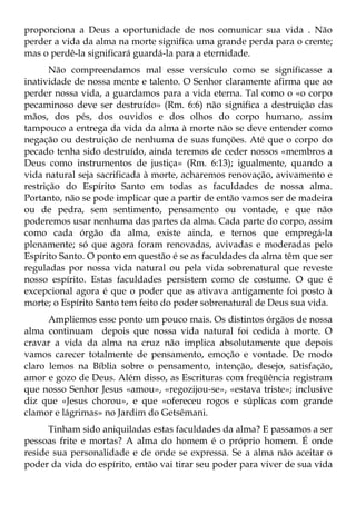 proporciona a Deus a oportunidade de nos comunicar sua vida . Não
perder a vida da alma na morte significa uma grande perda para o crente;
mas o perdê-la significará guardá-la para a eternidade.
       Não compreendamos mal esse versículo como se significasse a
inatividade de nossa mente e talento. O Senhor claramente afirma que ao
perder nossa vida, a guardamos para a vida eterna. Tal como o «o corpo
pecaminoso deve ser destruído» (Rm. 6:6) não significa a destruição das
mãos, dos pés, dos ouvidos e dos olhos do corpo humano, assim
tampouco a entrega da vida da alma à morte não se deve entender como
negação ou destruição de nenhuma de suas funções. Até que o corpo do
pecado tenha sido destruído, ainda teremos de ceder nossos «membros a
Deus como instrumentos de justiça» (Rm. 6:13); igualmente, quando a
vida natural seja sacrificada à morte, acharemos renovação, avivamento e
restrição do Espírito Santo em todas as faculdades de nossa alma.
Portanto, não se pode implicar que a partir de então vamos ser de madeira
ou de pedra, sem sentimento, pensamento ou vontade, e que não
poderemos usar nenhuma das partes da alma. Cada parte do corpo, assim
como cada órgão da alma, existe ainda, e temos que empregá-la
plenamente; só que agora foram renovadas, avivadas e moderadas pelo
Espírito Santo. O ponto em questão é se as faculdades da alma têm que ser
reguladas por nossa vida natural ou pela vida sobrenatural que reveste
nosso espírito. Estas faculdades persistem como de costume. O que é
excepcional agora é que o poder que as ativava antigamente foi posto à
morte; o Espírito Santo tem feito do poder sobrenatural de Deus sua vida.
      Ampliemos esse ponto um pouco mais. Os distintos órgãos de nossa
alma continuam depois que nossa vida natural foi cedida à morte. O
cravar a vida da alma na cruz não implica absolutamente que depois
vamos carecer totalmente de pensamento, emoção e vontade. De modo
claro lemos na Bíblia sobre o pensamento, intenção, desejo, satisfação,
amor e gozo de Deus. Além disso, as Escrituras com freqüência registram
que nosso Senhor Jesus «amou», «regozijou-se», «estava triste»; inclusive
diz que «Jesus chorou», e que «ofereceu rogos e súplicas com grande
clamor e lágrimas» no Jardim do Getsêmani.
      Tinham sido aniquiladas estas faculdades da alma? E passamos a ser
pessoas frite e mortas? A alma do homem é o próprio homem. É onde
reside sua personalidade e de onde se expressa. Se a alma não aceitar o
poder da vida do espírito, então vai tirar seu poder para viver de sua vida
 