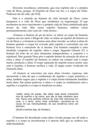 Devemos reconhecer, entretanto, que esse espírito não é a própria
vida de Deus, porque «O Espírito de Deus me fez, e o sopro do Todo-
Poderoso me dá vida» (Jó 33:4).
     Não é a entrada no homem da vida incriada de Deus, como
tampouco é a vida de Deus que recebemos na regeneração. O que
recebemos no novo nascimento é a própria vida de Deus simbolizada pela
árvore da vida. Mas nosso espírito humano, embora exista
permanentemente, está vazio de «vida eterna».
      «Formou o homem do pó da terra» se refere ao corpo do homem;
«soprou em seu nariz o fôlego de vida» se refere ao espírito do homem ao
vir de Deus; e «o homem se tornou uma alma vivente» se refere à alma do
homem quando o corpo foi avivado pelo espírito e convertido em um
homem vivo e consciente de si mesmo. Um homem completo é uma
trindade: composto de espírito, alma e corpo. Segundo Gênesis 2:7, o
homem foi feito de só dois elementos independentes, o corporal e o
espiritual. Mas quando Deus pôs o espírito dentro da armação de terra se
criou a alma. O espírito do homem, ao entrar em contato com o corpo
morto, produziu a alma. O corpo separado do espírito estava morto, mas
com o espírito, o homem recebeu a vida. O órgão assim vivificado foi
chamado alma.
      «O homem se converteu em uma alma vivente» expressa, não
meramente o fato de que a combinação de espírito e corpo produziu a
alma, também sugere que o espírito e o corpo foram totalmente fundidos
nesta alma. Em outras palavras, a alma e o corpo se combinaram com o
espírito, e o espírito e o corpo se fundiram na alma.


        «Adão, antes da queda, não sabia nada desta incessante
        luta do espírito e da carne, que são já algo cotidiano para
        nós. Havia uma perfeita mistura de suas três naturezas em
        uma, e a alma, como meio unificador, converteu-se na
        causa de sua individualidade, de sua existência como ser
        distinto»
        (Earth's Earliest Age, do Pember).



      O homem foi desenhado como alma vivente porque era ali onde o
espírito e o corpo se encontraram e é através dela que se conhece sua
individualidade.
 