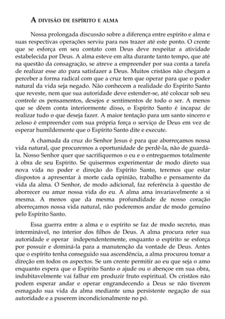 A DIVISÃO DE ESPÍRITO E ALMA
      Nossa prolongada discussão sobre a diferença entre espírito e alma e
suas respectivas operações serviu para nos trazer até este ponto. O crente
que se esforça em seu contato com Deus deve respeitar a atividade
estabelecida por Deus. A alma esteve em alta durante tanto tempo, que até
na questão da consagração, se atreve a empreender por sua conta a tarefa
de realizar esse ato para satisfazer a Deus. Muitos cristãos não chegam a
perceber a forma radical com que a cruz tem que operar para que o poder
natural da vida seja negado. Não conhecem a realidade do Espírito Santo
que reveste, nem que sua autoridade deve estender-se, até colocar sob seu
controle os pensamentos, desejos e sentimentos de todo o ser. A menos
que se dêem conta interiormente disso, o Espírito Santo é incapaz de
realizar tudo o que deseja fazer. A maior tentação para um santo sincero e
zeloso é empreender com sua própria força o serviço de Deus em vez de
esperar humildemente que o Espírito Santo dite e execute.
      A chamada da cruz do Senhor Jesus é para que aborreçamos nossa
vida natural, que procuremos a oportunidade de perdê-la, não de guardá-
la. Nosso Senhor quer que sacrifiquemos o eu e o entreguemos totalmente
à obra de seu Espírito. Se quisermos experimentar de modo direto sua
nova vida no poder e direção do Espírito Santo, teremos que estar
dispostos a apresentar à morte cada opinião, trabalho e pensamento da
vida da alma. O Senhor, de modo adicional, faz referência à questão de
aborrecer ou amar nossa vida do eu. A alma ama invariavelmente a si
mesma. A menos que da mesma profundidade de nosso coração
aborreçamos nossa vida natural, não poderemos andar de modo genuíno
pelo Espírito Santo.
      Essa guerra entre a alma e o espírito se faz de modo secreto, mas
interminável, no interior dos filhos de Deus. A alma procura reter sua
autoridade e operar independentemente, enquanto o espírito se esforça
por possuir e dominá-la para a manutenção da vontade de Deus. Antes
que o espírito tenha conseguido sua ascendência, a alma procurou tomar a
direção em todos os aspectos. Se um crente permitir ao eu que seja o amo
enquanto espera que o Espírito Santo o ajude ou o abençoe em sua obra,
indubitavelmente vai falhar em produzir fruto espiritual. Os cristãos não
podem esperar andar e operar engrandecendo a Deus se não tiverem
esmagado sua vida da alma mediante uma persistente negação de sua
autoridade e a puserem incondicionalmente no pó.
 