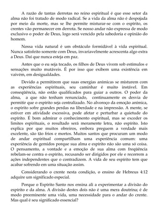 A razão de tantas derrotas no reino espiritual é que esse setor da
alma não foi tratado de modo radical. Se a vida da alma não é despojada
por meio da morte, mas se lhe permite misturar-se com o espírito, os
crentes vão permanecer em derrota. Se nosso andar não expressa de modo
exclusivo o poder de Deus, logo será vencido pela sabedoria e opinião do
homem.
     Nossa vida natural é um obstáculo formidável à vida espiritual.
Nunca satisfeito somente com Deus, invariavelmente acrescenta algo extra
a Deus. Daí que nunca esteja em paz.
     Antes que o eu seja tocado, os filhos de Deus vivem sob estímulos e
sensações muito mutáveis. É por isso que exibem uma existência em
vaivém, em desigualdades.
      Devido a permitirem que suas energias anímicas se misturem com
as experiências espirituais, seu caminhar é muito instável. Em
conseqüência, não estão qualificados para guiar a outros. O poder da
alma, a que não tenham renunciado, continuamente os desvia de
permitir que o espírito seja centralizado. No alvoroço da emoção anímica,
o espírito sofre grandes perdas na liberdade e na impressão. A mente, se
estiver em atividade excessiva, pode afetar e perturbar a quietude do
espírito. É bom admirar o conhecimento espiritual, mas se exceder os
limites espirituais, o resultado será meramente letra, não espírito. Isto
explica por que muitos obreiros, embora preguem a verdade mais
excelente, são tão frios e mortos. Muitos santos que procuram um modo
de andar espiritual compartilham uma experiência comum: uma
experiência de gemidos porque sua alma e espírito não são uma só coisa.
O pensamento, a vontade e a emoção de sua alma com freqüência
rebelam-se contra o espírito, recusando ser dirigidos por ele e recorrem a
ações independentes que o contradizem. A vida de seu espírito tem que
acabar sofrendo em uma situação assim.
     Considerando o crente nesta condição, o ensino de Hebreus 4:12
adquire um significado especial.
      Porque o Espírito Santo nos ensina ali a experimentar a divisão do
espírito e da alma. A divisão destes dois não é uma mera doutrina; é de
modo preeminente uma vida, uma necessidade para o andar do crente.
Mas qual é seu significado essencial?
 