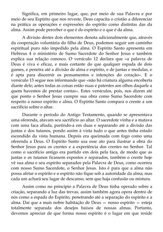 Significa, em primeiro lugar, que, por meio de sua Palavra e por
meio de seu Espírito que nos reveste, Deus capacita o cristão a diferenciar
na prática as operações e expressões do espírito como distintas das da
alma. Assim pode perceber o que é do espírito e o que é da alma.
       A divisão destes dois elementos denota adicionalmente que, através
da cooperação voluntária do filho de Deus, podemos seguir um caminho
espiritual puro não impedido pela alma. O Espírito Santo apresenta em
Hebreus 4 o ministério de Sumo Sacerdote do Senhor Jesus e também
explica sua relação conosco. O versículo 12 declara que «a palavra de
Deus é viva e eficaz, e mais cortante do que qualquer espada de dois
gumes, e penetra até a divisão de alma e espírito, e de juntas e medulas, e
é apta para discernir os pensamentos e intenções do coração». E o
versículo 13 segue nos informando que «não há criatura alguma encoberta
diante dele; antes todas as coisas estão nuas e patentes aos olhos daquele a
quem havemos de prestar contas». Estes versículos, pois, nos dizem até
que ponto o Senhor Jesus cumpre sua obra como Sumo Sacerdote com
respeito a nosso espírito e alma. O Espírito Santo compara o crente a um
sacrifício sobre o altar.
      Durante o período do Antigo Testamento, quando se apresentava
uma oferenda, atavam seu sacrifício ao altar. O sacerdote vinha e a matava
com uma faca afiada, partindo-a em duas e separando até a divisão das
juntas e dos tutanos, pondo assim à vista tudo o que antes tinha estado
escondido da vista humana. Depois era queimada com fogo como uma
oferenda a Deus. O Espírito Santo usa esse ato para ilustrar a obra do
Senhor Jesus para os crentes e a experiência dos crentes no Senhor. Tal
como o sacrifício antigo era partido em dois pela faca, de modo que as
juntas e os tutanos ficassem expostos e separados, também o crente hoje
vê sua alma e seu espírito separados pela Palavra de Deus, como ocorreu
com nosso Sumo Sacerdote, o Senhor Jesus. Isto é para que a alma não
possa afetar o espírito e o espírito não fique sob a autoridade da alma; mas
cada um achará seu lugar de descanso, sem que haja confusão ou mistura.
      Assim como no princípio a Palavra de Deus tinha operado sobre a
criação, separando a luz das trevas, assim também agora opera dentro de
nós como a espada do Espírito, penetrando até a separação do espírito e a
alma. Daí que a mais nobre habitação de Deus — nosso espírito — esteja
totalmente separada dos desejos baixos de nossas almas. Portanto,
devemos apreciar de que forma nosso espírito é o lugar em que reside
 
