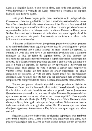 Deus e o Espírito Santo, e que nossa alma, com toda sua energia, fará
verdadeiramente a vontade de Deus, conforme é revelada ao espírito
humano pelo Espírito Santo.
      Não pode haver lugar, pois, para nenhuma ação independente.
Como o sacerdote antigo dividia em dois o sacrifício, assim também nosso
Sumo Sacerdote hoje divide nossa alma e espírito. Como a faca sacerdotal
era tão aguda que o sacrifício ficava partido em dois, penetrando até a
separação das juntas e os tutanos, assim também a Palavra de Deus, que o
Senhor Jesus usa correntemente, é mais viva que uma espada de dois
gumes, e é capaz de partir limpamente o espírito e a alma mais
intimamente relacionadas.
      A Palavra de Deus é «viva» porque tem poder vivo; «ativa», porque
sabe como trabalhar; «mais aguda que uma espada de dois gumes», posto
que pode penetrar até a alma: alcança ao mais íntimo do espírito. A
Palavra de Deus guia seu povo a um reino mais profundo que o da mera
sensação: os leva ao reino do espírito eterno. Os que querem ser
estabelecidos em Deus devem conhecer o significado desta penetração no
espírito. Só o Espírito Santo pode nos ensinar o que é a vida da alma e o
que é a vida do espírito. Só depois de ter aprendido a diferenciar na
prática essas duas classes de vida e chegar a captar seus respectivos
valores somos tirados de um modo de andar superficial. Só então
chegamos ao descanso. A vida da alma nunca pode nos proporcionar
descanso. Mas notemos que isto tem que ser conhecido pela experiência;
simplesmente compreender na mente nos fará meramente mais anímicos.
      Temos que prestar atenção especial a esse penetrar e dividir. A
Palavra de Deus penetra dentro da alma assim como dentro do espírito a
fim de efetuar a divisão dos dois. As mãos e os pés do Senhor Jesus e seu
flanco foram atravessados em sua crucificação. Estamos dispostos a deixar
que a cruz opere em nossa alma e em nosso espírito? Uma espada
penetrou a alma de Maria (Lc. 2:35). Embora seu «Filho» lhe tenha sido
dado por Deus, foi exigido dela que se desprendesse Dele e renunciasse a
toda sua autoridade e exigências sobre Ele. E mesmo que sua alma
desejasse agarrar-se tenazmente a Ele, Maria teve que negar seu afeto
natural.
      Separar a alma e o espírito não só significa separação, mas também
abrir bem a mesma alma. Como o espírito está envolvido pela alma, não
pode ser alcançado pela Palavra de vida, exceto através de um envoltório
 