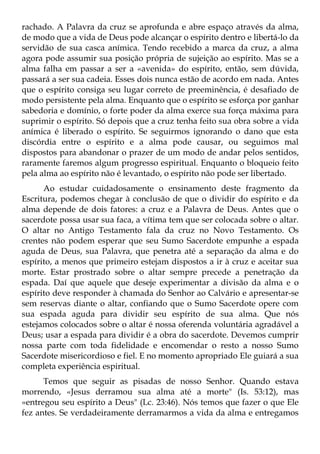 rachado. A Palavra da cruz se aprofunda e abre espaço através da alma,
de modo que a vida de Deus pode alcançar o espírito dentro e libertá-lo da
servidão de sua casca anímica. Tendo recebido a marca da cruz, a alma
agora pode assumir sua posição própria de sujeição ao espírito. Mas se a
alma falha em passar a ser a «avenida» do espírito, então, sem dúvida,
passará a ser sua cadeia. Esses dois nunca estão de acordo em nada. Antes
que o espírito consiga seu lugar correto de preeminência, é desafiado de
modo persistente pela alma. Enquanto que o espírito se esforça por ganhar
sabedoria e domínio, o forte poder da alma exerce sua força máxima para
suprimir o espírito. Só depois que a cruz tenha feito sua obra sobre a vida
anímica é liberado o espírito. Se seguirmos ignorando o dano que esta
discórdia entre o espírito e a alma pode causar, ou seguimos mal
dispostos para abandonar o prazer de um modo de andar pelos sentidos,
raramente faremos algum progresso espiritual. Enquanto o bloqueio feito
pela alma ao espírito não é levantado, o espírito não pode ser libertado.
      Ao estudar cuidadosamente o ensinamento deste fragmento da
Escritura, podemos chegar à conclusão de que o dividir do espírito e da
alma depende de dois fatores: a cruz e a Palavra de Deus. Antes que o
sacerdote possa usar sua faca, a vítima tem que ser colocada sobre o altar.
O altar no Antigo Testamento fala da cruz no Novo Testamento. Os
crentes não podem esperar que seu Sumo Sacerdote empunhe a espada
aguda de Deus, sua Palavra, que penetra até a separação da alma e do
espírito, a menos que primeiro estejam dispostos a ir à cruz e aceitar sua
morte. Estar prostrado sobre o altar sempre precede a penetração da
espada. Daí que aquele que deseje experimentar a divisão da alma e o
espírito deve responder à chamada do Senhor ao Calvário e apresentar-se
sem reservas diante o altar, confiando que o Sumo Sacerdote opere com
sua espada aguda para dividir seu espírito de sua alma. Que nós
estejamos colocados sobre o altar é nossa oferenda voluntária agradável a
Deus; usar a espada para dividir é a obra do sacerdote. Devemos cumprir
nossa parte com toda fidelidade e encomendar o resto a nosso Sumo
Sacerdote misericordioso e fiel. E no momento apropriado Ele guiará a sua
completa experiência espiritual.
      Temos que seguir as pisadas de nosso Senhor. Quando estava
morrendo, «Jesus derramou sua alma até a morte" (Is. 53:12), mas
«entregou seu espírito a Deus" (Lc. 23:46). Nós temos que fazer o que Ele
fez antes. Se verdadeiramente derramarmos a vida da alma e entregamos
 