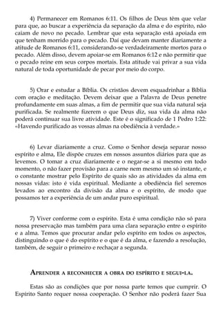 4) Permanecer em Romanos 6:11. Os filhos de Deus têm que velar
para que, ao buscar a experiência da separação da alma e do espírito, não
caiam de novo no pecado. Lembrar que esta separação está apoiada em
que tenham morrido para o pecado. Daí que devam manter diariamente a
atitude de Romanos 6:11, considerando-se verdadeiramente mortos para o
pecado. Além disso, devem apoiar-se em Romanos 6:12 e não permitir que
o pecado reine em seus corpos mortais. Esta atitude vai privar a sua vida
natural de toda oportunidade de pecar por meio do corpo.


      5) Orar e estudar a Bíblia. Os cristãos devem esquadrinhar a Bíblia
com oração e meditação. Devem deixar que a Palavra de Deus penetre
profundamente em suas almas, a fim de permitir que sua vida natural seja
purificada. Se realmente fizerem o que Deus diz, sua vida da alma não
poderá continuar sua livre atividade. Este é o significado de 1 Pedro 1:22:
«Havendo purificado as vossas almas na obediência à verdade.»


      6) Levar diariamente a cruz. Como o Senhor deseja separar nosso
espírito e alma, Ele dispõe cruzes em nossos assuntos diários para que as
levemos. O tomar a cruz diariamente e o negar-se a si mesmo em todo
momento, o não fazer provisão para a carne nem mesmo um só instante, e
o constante mostrar pelo Espírito de quais são as atividades da alma em
nossas vidas: isto é vida espiritual. Mediante a obediência fiel seremos
levados ao encontro da divisão da alma e o espírito, de modo que
possamos ter a experiência de um andar puro espiritual.


      7) Viver conforme com o espírito. Esta é uma condição não só para
nossa preservação mas também para uma clara separação entre o espírito
e a alma. Temos que procurar andar pelo espírito em todos os aspectos,
distinguindo o que é do espírito e o que é da alma, e fazendo a resolução,
também, de seguir o primeiro e rechaçar a segunda.



     APRENDER A RECONHECER A OBRA DO ESPÍRITO E SEGUI-LA.
      Estas são as condições que por nossa parte temos que cumprir. O
Espírito Santo requer nossa cooperação. O Senhor não poderá fazer Sua
 