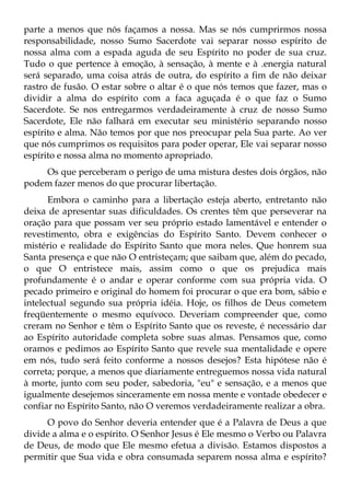 parte a menos que nós façamos a nossa. Mas se nós cumprirmos nossa
responsabilidade, nosso Sumo Sacerdote vai separar nosso espírito de
nossa alma com a espada aguda de seu Espírito no poder de sua cruz.
Tudo o que pertence à emoção, à sensação, à mente e à .energia natural
será separado, uma coisa atrás de outra, do espírito a fim de não deixar
rastro de fusão. O estar sobre o altar é o que nós temos que fazer, mas o
dividir a alma do espírito com a faca aguçada é o que faz o Sumo
Sacerdote. Se nos entregarmos verdadeiramente à cruz de nosso Sumo
Sacerdote, Ele não falhará em executar seu ministério separando nosso
espírito e alma. Não temos por que nos preocupar pela Sua parte. Ao ver
que nós cumprimos os requisitos para poder operar, Ele vai separar nosso
espírito e nossa alma no momento apropriado.
    Os que perceberam o perigo de uma mistura destes dois órgãos, não
podem fazer menos do que procurar libertação.
      Embora o caminho para a libertação esteja aberto, entretanto não
deixa de apresentar suas dificuldades. Os crentes têm que perseverar na
oração para que possam ver seu próprio estado lamentável e entender o
revestimento, obra e exigências do Espírito Santo. Devem conhecer o
mistério e realidade do Espírito Santo que mora neles. Que honrem sua
Santa presença e que não O entristeçam; que saibam que, além do pecado,
o que O entristece mais, assim como o que os prejudica mais
profundamente é o andar e operar conforme com sua própria vida. O
pecado primeiro e original do homem foi procurar o que era bom, sábio e
intelectual segundo sua própria idéia. Hoje, os filhos de Deus cometem
freqüentemente o mesmo equívoco. Deveriam compreender que, como
creram no Senhor e têm o Espírito Santo que os reveste, é necessário dar
ao Espírito autoridade completa sobre suas almas. Pensamos que, como
oramos e pedimos ao Espírito Santo que revele sua mentalidade e opere
em nós, tudo será feito conforme a nossos desejos? Esta hipótese não é
correta; porque, a menos que diariamente entreguemos nossa vida natural
à morte, junto com seu poder, sabedoria, "eu" e sensação, e a menos que
igualmente desejemos sinceramente em nossa mente e vontade obedecer e
confiar no Espírito Santo, não O veremos verdadeiramente realizar a obra.
     O povo do Senhor deveria entender que é a Palavra de Deus a que
divide a alma e o espírito. O Senhor Jesus é Ele mesmo o Verbo ou Palavra
de Deus, de modo que Ele mesmo efetua a divisão. Estamos dispostos a
permitir que Sua vida e obra consumada separem nossa alma e espírito?
 