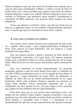 Estamos dispostos a que sua vida encha de tal modo nosso espírito, que a
vida da alma fique imobilizada? A Bíblia é a Palavra escrita de Deus. O
Senhor Jesus usa o ensino da Bíblia para separar nossa alma do espírito.
Estamos dispostos a seguir esta verdade? Estamos dispostos a fazer o que
ensinam as Escrituras, sem introduzir nossa opinião? Consideramos a
autoridade da Bíblia suficiente sem procurar ajuda humana em nossa
obediência?
      Temos que obedecer ao Senhor e tudo o que Ele nos ensina em sua
Palavra, se queremos entrar em um caminho verdadeiramente espiritual.
Esta é a espada que opera na separação de nossa alma e espírito.



     A ALMA SOB O CONTROLE DO ESPÍRITO
      Nos começo deste volume fizemos uma comparação de todo nosso
ser — espírito, alma e corpo — com o antigo templo judeu, a habitação de
Deus. Deus morava no Lugar Santíssimo. Um véu separava o Lugar
Santíssimo do Lugar Santo.
      Esse véu parecia encerrar a glória e presença de Deus dentro do
Lugar Santíssimo, excluindo-a do Lugar Santo. Os homens daqueles
tempos, pois, só podiam conhecer as coisas situadas fora do véu no Lugar
Santo. Além da fé, em sua vida externa, não podiam captar a presença de
Deus.
      Esse véu, entretanto, só existia temporalmente. No momento
designado, quando a carne de nosso Senhor Jesus (que é a realidade do
véu, Hb. 10:20) foi crucificada na cruz, o véu foi rasgado de cima abaixo. O
que separava o Lugar Santíssimo do Lugar Santo foi eliminado. A
intenção de Deus não era de residir permanentemente só no Lugar
Santíssimo. Muito pelo contrário. Desejava estender sua presença ao
Lugar Santo também. Estava meramente esperando que a cruz
completasse sua obra, porque foi só a cruz que rasgou o véu e permitiu
que a glória de Deus brilhasse fora do Lugar Santíssimo.
      Hoje Deus quer que os seus gozem uma experiência como a do
templo em seu espírito e alma: sempre e quando se permitir à cruz que
aperfeiçoe sua obra neles. Quando os crentes obedecem de boa vontade ao
Santo Espírito, a comunhão entre o Santo e o Santíssimo se vai
aprofundando dia após dia, até que experimentam uma grande mudança.
 