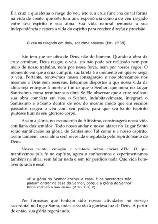 É a cruz a que efetua o rasgo do véu; isto é, a cruz funciona de tal forma
na vida do crente, que este tem uma experiência como a do véu rasgado
entre seu espírito e sua alma. Sua vida natural renuncia a sua
independência e espera a vida do espírito para receber direção e provisão.


        O véu foi rasgado em dois, «de cima abaixo» (Mc. 15:38).



      Isto tem que ser obra de Deus, não do homem. Quando a obra da
cruz terminou, Deus rasgou o véu. Isto não pode ser realizado nem por
meio de nosso trabalho, nem por nossa força, nem por nossos rogos. O
momento em que a cruz cumpriu sua tarefa é o momento em que se rasga
o véu. Portanto, renovemos nossa consagração e nos ofereçamos nós
mesmos a Deus sem reservas. Estejamos dispostos a que nossa vida da
alma seja entregue à morte a fim de que o Senhor, que mora no Lugar
Santíssimo, possa terminar sua obra. Se Ele observar que a cruz realizou
sua obra completa em nós, o Senhor, indubitavelmente, integrará o
Santíssimo e o Santo dentro de nós, do mesmo modo que em séculos
passados rasgou o véu com seu poder, para que seu Santo Espírito
pudesse fluir de seu glorioso corpo.
      Assim a glória, no esconderijo do Altíssimo, constrangerá nossa vida
cotidiana dos sentidos. Todo nosso andar e nosso afazer no Lugar Santo
serão santificados na glória do Santíssimo. Tal como é o nosso espírito,
assim também nossa alma será revestida e regulada pelo Espírito Santo de
Deus.
     Nossa mente, emoção e vontade serão cheias dEle. O que
mantivemos pela fé no espírito, agora o conhecemos e experimentamos
também na alma, sem faltar nada e sem ter perdido nada. Que vida bem-
aventurada é essa!


        «E a glória do Senhor encheu a casa. E os sacerdotes não
        podiam entrar na casa do Senhor, porque a glória do Senhor
        tinha enchido a sua casa» (2 Cr. 7:1, 2).



      Por formosas que tenham sido nossas atividades no serviço
sacerdotal no Lugar Santo, todas cessarão à gloriosa luz de Deus. A partir
de então, sua glória regerá tudo.
 