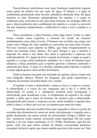Possivelmente poderíamos usar uma ilustração imperfeita: joguem
umas gotas de tintura em um copo de água. O tintura e a água se
combinarão produzindo uma terceira substância chamada tinta. De igual
maneira os dois elementos independentes do espírito e o corpo se
combinam para converter-se em uma alma humana. (A analogia falha em
que a alma produzida pela combinação do espírito e o corpo se converte
em um elemento independente e indissolúvel como o são o espírito e o
corpo.)
      Deus considerou a alma humana como algo único. Como os anjos
foram criados como espíritos, o homem foi criado de maneira
predominante como alma vivente. O homem não só tinha um corpo, um
corpo com o fôlego de vida; também se converteu em uma alma vivente.
Por isso veremos mais adiante na Bíblia, que Deus freqüentemente se
refere aos homens como «almas». Por que? Porque o que o homem é
depende de como é sua alma. Sua alma o representa e expressa sua
individualidade. É o órgão da livre vontade do homem, o órgão no qual o
espírito e o corpo estão totalmente fundidos. Se a alma do homem quer
obedecer a Deus, permitirá que o espírito governe o homem conforme o
ordenado por Deus. A alma, se o decidir, também pode reprimir o espírito
e tomar algum prazer como senhor do homem.
     Pode-se ilustrar em parte esta trindade de espírito, alma e corpo com
uma lâmpada elétrica. Dentro da lâmpada, que pode representar o
conjunto do homem, há eletricidade, luz e arame.
       O espírito é como a eletricidade, a alma é a luz e o corpo é o arame.
A eletricidade é a causa da luz, enquanto que a luz é o efeito da
eletricidade. O arame é a substância material para transportar a
eletricidade, para manifestar a luz. A combinação do espírito e do corpo
produz a alma, que é única do homem. De maneira que a eletricidade,
transportada pelo arame, é expressa na luz, assim também o espírito atua
sobre a alma, e a alma, por sua vez, se expressa por meio do corpo.
      Entretanto, devemos lembrar bem que enquanto a alma é o ponto de
encontro dos elementos de nosso ser nesta vida presente, o espírito será o
poder dominante em nosso estado de ressurreição. Porque a Bíblia nos
diz: «semeia-se corpo natural, ressuscita corpo espiritual. Há um corpo
natural, e há um corpo espiritual» (1 Co. 15:44). Entretanto, aqui há um
ponto vital: nós que fomos unidos ao Senhor ressuscitado podemos
conseguir inclusive agora que nosso espírito governe todo nosso ser. Não
 