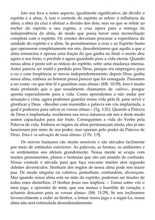 Isto nos leva a outro aspecto, igualmente significativo, do dividir o
espírito e a alma. A isso o controle do espírito se refere: à influência da
alma; a obra da cruz é efetuar a divisão dos dois; mas no que se refere ao
encher do espírito e seu regime, a cruz opera para a entrega da
independência da alma, de modo que possa haver uma reconciliação
completa com o espírito. Os crentes deveriam procurar a experiência da
unidade do espírito e a alma. Se permitíssemos à cruz e ao Espírito Santo
que operassem completamente em nós, descobriríamos que aquilo a que a
alma renunciou é apenas uma fração do que ganha no final: o morto deu
agora o seu fruto, o perdido é agora guardado para a vida eterna. Quando
nossa alma é posta sob as rédeas do espírito, sofre uma mudança imensa.
Antes parecia ser inútil e perdida para Deus, porque era empregava para
o eu e com freqüência se movia independentemente; depois Deus ganha
nossa alma, embora ao homem possa parecer que foi esmagada. Passamos
a ser como «os que têm fé e guardam suas almas» (Hb. 10:39). Isso é muito
mais profundo que o que usualmente chamamos de «salvo», porque
aponta especialmente para a vida. Como aprendemos a não andar por
sensação e vista, agora podemos guardar nossa vida pela fé, para servir e
glorificar a Deus. «Recebei com mansidão a palavra em vós implantada, a
qual é poderosa para salvar as vossas almas.» (Tg. 1:21). Quando a Palavra
de Deus é implantada, recebemos sua nova natureza em nós e deste modo
somos capacitados para dar fruto. Conseguimos a vida do Verbo pela
Palavra de vida. Embora os órgãos da alma permaneçam ainda, eles já não
funcionam por meio de seu poder; mas operam pelo poder da Palavra de
Deus. Esta é «a salvação de suas almas» (1 Pe. 1:9).
      Os nervos humanos são muito sensíveis e são ativados facilmente
por meio de estímulos exteriores. As palavras, as formas, os ambientes e
os sentimentos nos afetam grandemente. Nossa mente se ocupa com
muitos pensamentos, planos e fantasias que são um mundo de confusão.
Nossa vontade é ativada para que faça executar muitos atos segundo
deleites diversículos. Nenhum dos órgãos de nossa alma pode nos trazer
paz. De modo singular ou coletivo, perturbam, confundem, alvoroçam.
Mas quando nossa alma está na mão do espírito, podemos ser tirados de
todos estes distúrbios. O Senhor Jesus nos implora: « Tomai sobre vós o
meu jugo, e aprendei de mim, que sou manso e humilde de coração; e
achareis descanso para as vossas almas» (Mt. 11:29). Se nos inclinamos
favoravelmente a ceder ao Senhor, a tomar nosso jugo e a segui-Lo, nossa
alma não será estimulada desordenadamente.
 