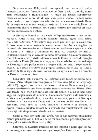 Se aprendermos Dele, vendo que quando era desprezado pelos
homens continuava fazendo a vontade de Deus e não a própria, nossa
alma recuperará a tranqüilidade. A razão de nossos sentimentos
machucados se acha no fato de que resistimos a sermos tratados como
nosso Senhor e nos repugna nos submeter à vontade e mandato de Deus.
Se entregássemos nossas energias naturais à morte e capitulássemos
inteiramente diante o Senhor, nossa alma, embora tão sensível em seus
nervos, descansaria no Senhor.
      A alma que fica sob a autoridade do Espírito Santo é uma alma em
repouso. Antes estava ocupada fazendo planos, agora está calma
confiando no Senhor. Antes estava angustiada por todo tipo de afãs, agora
é como uma criança repousando no colo de sua mãe. Antes albergávamos
inumeráveis pensamentos e ambições, agora consideramos que a vontade
de Deus é a melhor e descansamos nEle. Ao obedecer ao Senhor
totalmente, temos pleno gozo no coração plenamente. Com a consagração
completa vem a paz perfeita. «Como servos de Cristo, fazendo de coração
a vontade de Deus» (Ef. 6:6). A alma, que antes se rebelava contra o desejo
de Deus agora está perfeitamente entregue a Ele por meio da operação da
cruz. O que antes executava sua própria vontade, ou tratava de fazer a
vontade de Deus segundo suas próprias idéias, agora é una com o coração
de Deus em todas as coisas.
      Uma alma sob o governo do Espírito Santo nunca se ocupa de si
mesma. «Não estejais ansiosos quanto à vossa vida (alma no original)»
(Mt. 6:25). Agora procuramos primeiro o reino de Deus e sua justiça
porque acreditamos que Deus suprirá nossas necessidades diárias. Uma
vez tocada pela cruz por meio do Espírito Santo, a alma já não pode
angustiar-se por causa de si mesma. Embora ser consciente de si mesma é
a primeira expressão da alma, os crentes, na verdade, poderiam dizer que
perdem a si mesmos em Deus; daí que podem confiar em Deus por
completo. Toda obra da alma, incluindo o amor a si próprio, o
egocentrismo, o orgulho pessoal, foi eliminada tão completamente que os
crentes já não são pessoas centradas em si mesmos.
      Como a cruz tem feito sua tarefa, nós já não fazemos ativamente
planos por nossa conta. Em vez de sofrer ansiedades, podemos procurar
sossegados o reino de Deus e sua justiça.
      Sabemos, se tivermos interesse no que importa a Deus, que Ele vai
se encarregar de nossos cuidados e preocupações. Houve um tempo em
 