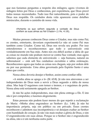 que nos fazíamos perguntas a respeito dos milagres; agora vivemos de
milagres feitos por Deus e conhecemos, por experiência, que Deus provê
todas nossas necessidades. Tudo isso flui naturalmente, pois o poder de
Deus nos respalda. Os cuidados desta vida aparecem como detalhes
minúsculos, durante o caminho de nossa vida.


        «Portanto os que sofrem segundo a vontade de Deus
        confiem as suas almas ao fiel Criador» (1 Pe. 4:19).



      Muitas pessoas conhecem Deus como o Criador, mas não como Pai;
os crentes, entretanto, deveriam experimentá-Lo não só como Pai mas
também como Criador. Como tal, Deus nos revela seu poder. Por isso
entenderemos e reconheceremos que todo o universículo está
verdadeiramente em Sua mão. Antes nos era difícil aceitar a idéia de que
as coisas no mundo não podiam mover-se contra Sua vontade; mas agora
sabemos que cada elemento do universículo — seja humano, natural ou
sobrenatural — está sob Seu cuidadoso escrutínio e sábia ordenação.
Reconhecemos agora que todas as coisas nos chegam, seja por ordem dele
ou por sua permissão. Uma alma governada pelo Espírito Santo é uma
alma que confia.
     Nossa alma deveria desejar o Senhor, assim como confiar nEle.
     «A minha alma se apega a ti» (Sl. 63:8). Já não nos atrevemos a ser
independentes de Deus nem a servir a Deus segundo a idéia de nossa
alma. Mas hoje O seguimos com temor e tremor, e o seguimos de perto.
Nossa alma está seriamente apegada ao Senhor.
      Já não há ações independentes, mas sim plena entrega a Ele. E isto
não é por compulsão; o fazemos alegremente.
      Estas pessoas não podem fazer menos do que repetir a exclamação
de Maria: «Minha alma engrandece ao Senhor» (Lc. 1:46). Já não há
importância própria, seja em público ou em privado. Esses crentes
reconhecem e admitem sua incompetência e só desejam exaltar ao Senhor
com humildade de coração. Já não vão mais roubar a glória de Deus, e sim
O engrandecerão em suas almas. Porque se o Senhor não é engrandecido
na alma, não o é em nenhuma outra parte.
 