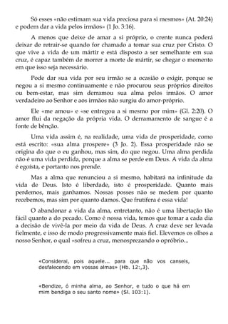 Só esses «não estimam sua vida preciosa para si mesmos» (At. 20:24)
e podem dar a vida pelos irmãos» (1 Jo. 3:16).
      A menos que deixe de amar a si próprio, o crente nunca poderá
deixar de retrair-se quando for chamado a tomar sua cruz por Cristo. O
que vive a vida de um mártir e está disposto a ser semelhante em sua
cruz, é capaz também de morrer a morte de mártir, se chegar o momento
em que isso seja necessário.
     Pode dar sua vida por seu irmão se a ocasião o exigir, porque se
negou a si mesmo continuamente e não procurou seus próprios direitos
ou bem-estar, mas sim derramou sua alma pelos irmãos. O amor
verdadeiro ao Senhor e aos irmãos não surgiu do amor-próprio.
      Ele «me amou» e «se entregou a si mesmo por mim» (Gl. 2:20). O
amor flui da negação da própria vida. O derramamento de sangue é a
fonte de bênção.
      Uma vida assim é, na realidade, uma vida de prosperidade, como
está escrito: «sua alma prospere» (3 Jo. 2). Essa prosperidade não se
origina do que o eu ganhou, mas sim, do que negou. Uma alma perdida
não é uma vida perdida, porque a alma se perde em Deus. A vida da alma
é egoísta, e portanto nos prende.
     Mas a alma que renunciou a si mesmo, habitará na infinitude da
vida de Deus. Isto é liberdade, isto é prosperidade. Quanto mais
perdemos, mais ganhamos. Nossas posses não se medem por quanto
recebemos, mas sim por quanto damos. Que frutífera é essa vida!
       O abandonar a vida da alma, entretanto, não é uma libertação tão
fácil quanto a do pecado. Como é nossa vida, temos que tomar a cada dia
a decisão de vivê-la por meio da vida de Deus. A cruz deve ser levada
fielmente, e isso de modo progressivamente mais fiel. Elevemos os olhos a
nosso Senhor, o qual «sofreu a cruz, menosprezando o opróbrio...


        «Considerai, pois aquele... para que não vos canseis,
        desfalecendo em vossas almas» (Hb. 12:,3).


        «Bendize, ó minha alma, ao Senhor, e tudo o que há em
        mim bendiga o seu santo nome» (Sl. 103:1).
 