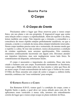 Quarta Parte

                             O Corpo


                    1. O Corpo do Crente
       Precisamos saber o lugar que Deus reservou para o nosso corpo
físico, em seu plano e em seu propósito. É impossível negar que existe
uma relação entre o corpo e a espiritualidade. Além do espírito e da alma,
temos também um corpo. Não importa que a intuição, a comunhão e a
consciência do nosso espírito estejam perfeitamente saudáveis, ou que a
emoção, a mente e a vontade da nossa alma estejam totalmente renovadas.
Nosso corpo também precisa estar são e restaurado, do mesmo modo que
o espírito e a alma. Se isso não acontecer, nunca alcançaremos a condição
de cristãos espirituais, nem seremos aperfeiçoados. Pelo contrário,
estaremos continuamente incorrendo em algum erro. Devemos atender
aos impulsos interiores, mas sem negligenciar nosso lado físico. Se
cometêssemos tal disparate, sofreríamos muito.
      O corpo é necessário e importante; do contrário, Deus não teria
criado o homem com um corpo. Examinando atentamente as Escrituras,
vemos que a Bíblia fala muito sobre ele. Isso mostra o valor que Deus dá
ao nosso corpo. O mais extraordinário de tudo é que o Verbo se fez carne.
O Filho de Deus assumiu um corpo de carne e sangue e, embora tenha
morrido, continua a ter "essa vestimenta" para sempre.



     O ESPÍRITO SANTO E O CORPO
      Em Romanos 8.10-13, vemos qual ê a condição do corpo, como o
Espírito Santo o ajuda, e qual deve ser nossa atitude para com ele. Se
aplicarmos esses versículos à nossa vida, teremos um entendimento
correto do lugar que o nosso corpo ocupa no plano redentor de Deus.
 
