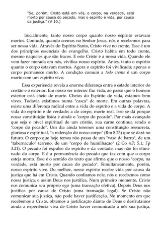 "Se, porém, Cristo está em vós, o corpo, na verdade, está
        morto por causa do pecado, mas o espírito é vida, por causa
        da justiça." (V 10.)



       Inicialmente, tanto nosso corpo quanto nosso espírito estavam
mortos. Contudo, quando cremos no Senhor Jesus, nós o recebemos para
ser nossa vida. Através do Espírito Santo, Cristo vive no crente. Esse é um
dos princípios essenciais do evangelho. Cristo habita em todo crente,
mesmo naqueles que são fracos. E este Cristo é a nossa vida. Quando ele
vem fazer morada em nós, vivifica nosso espírito. Antes, tanto o espírito
quanto o corpo estavam mortos. Agora o espírito foi vivificado; apenas o
corpo permanece morto. A condição comum a todo crente é um corpo
morto com um espírito vivo.
       Essa experiência revela a enorme diferença entre o estado interior do
cristão e o exterior. Em nosso ser interior flui vida, ao passo que o homem
exterior está cheio de morte. Cheios do Espírito de vida, estamos bem
vivos. Todavia existimos numa "casca" de morte. Em outras palavras,
existe uma diferença radical entre a vida do espírito e a vida do corpo. A
vida do espírito é de verdade; a do corpo, morte real. Isso se dá porque
nossa constituição física é ainda o "corpo do pecado". Por mais avançado
que seja o nível espiritual de um cristão, sua carne continua sendo o
"corpo do pecado". Um dia ainda teremos uma constituição ressurreta,
gloriosa e espiritual, "a redenção do nosso corpo" (Rm 8.23) que se dará no
futuro. O corpo que hoje temos não passa de um "vaso de barro", de um
"tabernáculo" terreno, de um "corpo de humilhação" (2 Co 4.7; 5.1; Fp
3.21). O pecado foi expulso do espírito e da vontade, mas não foi elimi-
nado do corpo. E é a permanência do pecado que faz com que o corpo
esteja morto. Esse é o sentido do texto que afirma que o nosso "corpo, na
verdade, está morto por causa do pecado". Simultaneamente, porém,
nosso espírito vive. Ou melhor, nosso espírito recebe vida por causa da
justiça que há em Cristo. Quando confiamos nele, nós o recebemos como
nossa justiça, e assim Deus nos justifica. Num primeiro momento, Cristo
nos comunica seu próprio ego (uma transação efetiva). Depois Deus nos
justifica por causa de Cristo (uma transação legal). Se Cristo não
comunicar sua justiça, não pode haver justificação. No momento em que
recebemos a Cristo, obtemos a justificação diante de Deus e desfrutamos
ainda a experiência viva de Cristo haver comunicado a nós sua justiça.
 