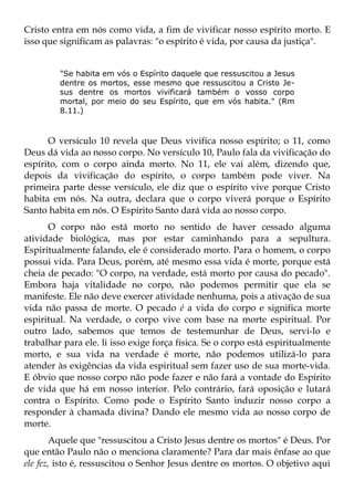Cristo entra em nós como vida, a fim de vivificar nosso espírito morto. E
isso que significam as palavras: "o espírito é vida, por causa da justiça".


         "Se habita em vós o Espírito daquele que ressuscitou a Jesus
         dentre os mortos, esse mesmo que ressuscitou a Cristo Je-
         sus dentre os mortos vivificará também o vosso corpo
         mortal, por meio do seu Espírito, que em vós habita." (Rm
         8.11.)



      O versículo 10 revela que Deus vivifica nosso espírito; o 11, como
Deus dá vida ao nosso corpo. No versículo 10, Paulo fala da vivificação do
espírito, com o corpo ainda morto. No 11, ele vai além, dizendo que,
depois da vivificação do espírito, o corpo também pode viver. Na
primeira parte desse versículo, ele diz que o espírito vive porque Cristo
habita em nós. Na outra, declara que o corpo viverá porque o Espírito
Santo habita em nós. O Espírito Santo dará vida ao nosso corpo.
      O corpo não está morto no sentido de haver cessado alguma
atividade biológica, mas por estar caminhando para a sepultura.
Espiritualmente falando, ele é considerado morto. Para o homem, o corpo
possui vida. Para Deus, porém, até mesmo essa vida é morte, porque está
cheia de pecado: "O corpo, na verdade, está morto por causa do pecado".
Embora haja vitalidade no corpo, não podemos permitir que ela se
manifeste. Ele não deve exercer atividade nenhuma, pois a ativação de sua
vida não passa de morte. O pecado é a vida do corpo e significa morte
espiritual. Na verdade, o corpo vive com base na morte espiritual. Por
outro lado, sabemos que temos de testemunhar de Deus, servi-lo e
trabalhar para ele. li isso exige força física. Se o corpo está espiritualmente
morto, e sua vida na verdade é morte, não podemos utilizá-lo para
atender às exigências da vida espiritual sem fazer uso de sua morte-vida.
E óbvio que nosso corpo não pode fazer e não fará a vontade do Espírito
de vida que há em nosso interior. Pelo contrário, fará oposição e lutará
contra o Espírito. Como pode o Espírito Santo induzir nosso corpo a
responder à chamada divina? Dando ele mesmo vida ao nosso corpo de
morte.
       Aquele que "ressuscitou a Cristo Jesus dentre os mortos" é Deus. Por
que então Paulo não o menciona claramente? Para dar mais ênfase ao que
ele fez, isto é, ressuscitou o Senhor Jesus dentre os mortos. O objetivo aqui
 