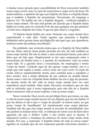 é chamar nossa atenção para a possibilidade de Deus ressuscitar também
nosso corpo mortal, uma vez que ele ressuscitou o corpo morto de Jesus. De
modo indireto, o apóstolo diz que esse Espírito de Deus é o Espírito Santo,
que é também o Espírito da ressurreição. Novamente, ele emprega a
palavra "se": "Se habita em vós o Espírito daquele... vivificará também o
vosso corpo mortal." Ele não está pondo em dúvida que o Espírito Santo
habite no crente, pois no versículo 9 ele diz que qualquer um que pertence
a Cristo tem o Espírito de Cristo. O que ele quer dizer é o seguinte:
      "O Espírito Santo habita em vocês. Portanto seu corpo mortal deve
experimentar a vida dele. Todos aqueles que possuem o Espírito
habitando neles gozam desse privilégio.Ele não quer que, por ignorância,
nenhum crente desconheça essa bênção."
      Na realidade, esse versículo ensina que, se o Espírito de Deus habita
em nós, Deus, através desse poder presente em nós, dá vida também ao
nosso corpo mortal. Ele não se refere a uma ressurreição futura, pois não é
disso que ele fala aqui. Simplesmente se faz uma comparação entre a
ressurreição do Senhor Jesus e a questão de recebermos vida em nosso
corpo hoje. Se a questão fosse a ressurreição, ele empregaria o termo
"corpo de morte". Contudo aqui ele diz apenas "corpo mortal", isto é, o
corpo que está sujeito à morte, embora ainda não esteja morto. O corpo do
crente acha-se espiritualmente morto, pois caminha para a sepultura e
deve morrer. Isso é muito diferente de um cadáver no sentido literal.
Assim como o fato de o Espírito Santo habitar em nós é algo do presente,
do mesmo modo ele dar vida ao nosso corpo mortal deve ser uma
experiência atual também. Mais ainda. Devemos reconhecer que ele não
está se referindo aqui à nossa regeneração, pois não fala de o Espírito
Santo comunicar vida ao nosso espírito, e sim ao nosso corpo.
      Nesse versículo, Deus revela um privilégio físico que temos, ou seja,
a vida do nosso corpo mortal através do seu Espírito que em nós habita. O
que ele afirma aí não é que o "corpo do pecado" se tornou santo, ou que
nosso "corpo de humilhação" foi transformado num corpo glorioso.
Também não diz que este corpo mortal se revestiu de imortalidade. Isso
não poderá se realizar nesta vida. A redenção do nosso vaso de barro deve
aguardar até que o Senhor venha e nos receba para si mesmo. E
impossível ocorrer a mudança da natureza do nosso corpo ainda neste
mundo. Por isso, a expressão "o Espírito Santo dá vida ao nosso corpo"
significa na verdade que ele nos restaurará quando estivermos doentes e
 