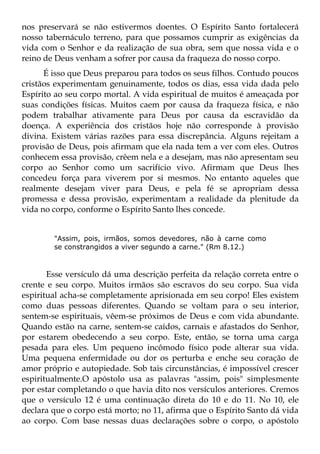 nos preservará se não estivermos doentes. O Espírito Santo fortalecerá
nosso tabernáculo terreno, para que possamos cumprir as exigências da
vida com o Senhor e da realização de sua obra, sem que nossa vida e o
reino de Deus venham a sofrer por causa da fraqueza do nosso corpo.
      É isso que Deus preparou para todos os seus filhos. Contudo poucos
cristãos experimentam genuinamente, todos os dias, essa vida dada pelo
Espírito ao seu corpo mortal. A vida espiritual de muitos é ameaçada por
suas condições físicas. Muitos caem por causa da fraqueza física, e não
podem trabalhar ativamente para Deus por causa da escravidão da
doença. A experiência dos cristãos hoje não corresponde à provisão
divina. Existem várias razões para essa discrepância. Alguns rejeitam a
provisão de Deus, pois afirmam que ela nada tem a ver com eles. Outros
conhecem essa provisão, crêem nela e a desejam, mas não apresentam seu
corpo ao Senhor como um sacrifício vivo. Afirmam que Deus lhes
concedeu força para viverem por si mesmos. No entanto aqueles que
realmente desejam viver para Deus, e pela fé se apropriam dessa
promessa e dessa provisão, experimentam a realidade da plenitude da
vida no corpo, conforme o Espírito Santo lhes concede.


        "Assim, pois, irmãos, somos devedores, não à carne como
        se constrangidos a viver segundo a carne." (Rm 8.12.)



       Esse versículo dá uma descrição perfeita da relação correta entre o
crente e seu corpo. Muitos irmãos são escravos do seu corpo. Sua vida
espiritual acha-se completamente aprisionada em seu corpo! Eles existem
como duas pessoas diferentes. Quando se voltam para o seu interior,
sentem-se espirituais, vêem-se próximos de Deus e com vida abundante.
Quando estão na carne, sentem-se caídos, carnais e afastados do Senhor,
por estarem obedecendo a seu corpo. Este, então, se torna uma carga
pesada para eles. Um pequeno incômodo físico pode alterar sua vida.
Uma pequena enfermidade ou dor os perturba e enche seu coração de
amor próprio e autopiedade. Sob tais circunstâncias, é impossível crescer
espiritualmente.O apóstolo usa as palavras "assim, pois" simplesmente
por estar completando o que havia dito nos versículos anteriores. Cremos
que o versículo 12 é uma continuação direta do 10 e do 11. No 10, ele
declara que o corpo está morto; no 11, afirma que o Espírito Santo dá vida
ao corpo. Com base nessas duas declarações sobre o corpo, o apóstolo
 