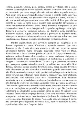 conclui, dizendo: "Assim, pois, irmãos, somos devedores, não à carne
como se constrangidos a viver segundo a carne". Primeiro, visto que o cor-
po está morto por causa do pecado, não podemos viver segundo o corpo.
Agir assim seria pecar. Segundo, uma vez que o Espírito Santo deu vida
ao nosso corpo mortal, não precisamos viver segundo a carne, pois ela já
não tem autoridade para amarrar nossa vida espiritual. Essa provisão do
Espírito de Deus capacita nosso interior para comandar diretamente o
corpo sem sofrer interferência deste. Antes, tínhamos a impressão de que
éramos devedores à carne, incapazes de negar-lhe aquilo que ela exigia,
desejava e cobiçava. Vivíamos debaixo do domínio dela, cometendo
inúmeros pecados. Agora, porém, temos a provisão do Espírito Santo.
Não apenas as cobiças da carne deixaram de ter controle sobre nós, mas
suas fraquezas, doenças e sofrimentos também perderam a força.
       Muitos argumentam que devemos cumprir as exigências e os
desejos legítimos da carne. Contudo o apóstolo assevera que nada
devemos a ela. E não devemos mesmo, a não ser preservar nosso
tabernáculo terreno numa condição adequada como vaso de Deus.
Naturalmente, a Bíblia não nos proíbe de cuidar do corpo, caso contrário,
teríamos muitas doenças desnecessárias e assim seríamos obrigados a
dedicar-lhe muito mais tempo e cuidado. A vestimenta, o alimento, o
abrigo e o descanso são necessidades. Todavia o que queremos ressaltar é
que essas preocupações não deveriam ter prioridade em nossa vida. Sem
dúvida, devemos comer quando tivermos fome, beber quando tivermos
sede, descansar quando cansados e vestir-nos quando estivermos com
frio. Contudo não devemos permitir que tais cuidados penetrem tanto em
nosso coração que se tornem nossa principal meta de vida, nem total nem
parcialmente. Não devemos amar essas necessidades. Elas deveriam
manifestar-se e ser atendidas naturalmente. Jamais devem permanecer em
nós, tornando-se desejos interiores. Algumas vezes, por causa da obra de
Deus ou de alguma outra necessidade extrema, devemos esmurrar nosso
corpo e subjugá-lo, negando-lhe aquilo que ele exige. No jardim do
Getsêmani, os discípulos demonstraram amor ao sono. O Senhor Jesus
suportou fome ao lado do poço de Sicar. Esses dois episódios apresentam
um quadro contrastante da derrota (dos discípulos) e da vitória (de Cristo)
sobre exigências legítimas do corpo. Não sendo mais devedores à carne,
não devemos pecar seguindo as cobiças dela, nem ser relaxados na obra
espiritual devido a uma fraqueza física.
 
