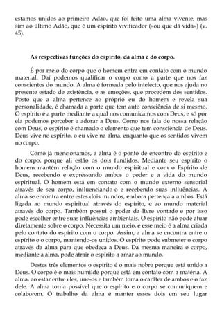estamos unidos ao primeiro Adão, que foi feito uma alma vivente, mas
sim ao último Adão, que é um espírito vivificador («ou que dá vida») (v.
45).



     As respectivas funções do espírito, da alma e do corpo.

      É por meio do corpo que o homem entra em contato com o mundo
material. Daí podemos qualificar o corpo como a parte que nos faz
conscientes do mundo. A alma é formada pelo intelecto, que nos ajuda no
presente estado de existência, e as emoções, que procedem dos sentidos.
Posto que a alma pertence ao próprio eu do homem e revela sua
personalidade, é chamada a parte que tem auto consciência de si mesmo.
O espírito é a parte mediante a qual nos comunicamos com Deus, e só por
ela podemos perceber e adorar a Deus. Como nos fala de nossa relação
com Deus, o espírito é chamado o elemento que tem consciência de Deus.
Deus vive no espírito, o eu vive na alma, enquanto que os sentidos vivem
no corpo.
      Como já mencionamos, a alma é o ponto de encontro do espírito e
do corpo, porque ali estão os dois fundidos. Mediante seu espírito o
homem mantém relação com o mundo espiritual e com o Espírito de
Deus, recebendo e expressando ambos o poder e a vida do mundo
espiritual. O homem está em contato com o mundo externo sensorial
através de seu corpo, influenciando-o e recebendo suas influências. A
alma se encontra entre estes dois mundos, embora pertença a ambos. Está
ligada ao mundo espiritual através do espírito, e ao mundo material
através do corpo. Também possui o poder da livre vontade e por isso
pode escolher entre suas influências ambientais. O espírito não pode atuar
diretamente sobre o corpo. Necessita um meio, e esse meio é a alma criada
pelo contato do espírito com o corpo. Assim, a alma se encontra entre o
espírito e o corpo, mantendo-os unidos. O espírito pode submeter o corpo
através da alma para que obedeça a Deus. Da mesma maneira o corpo,
mediante a alma, pode atrair o espírito a amar ao mundo.
      Destes três elementos o espírito é o mais nobre porque está unido a
Deus. O corpo é o mais humilde porque está em contato com a matéria. A
alma, ao estar entre eles, une-os e também toma o caráter de ambos e o faz
dele. A alma torna possível que o espírito e o corpo se comuniquem e
colaborem. O trabalho da alma é manter esses dois em seu lugar
 